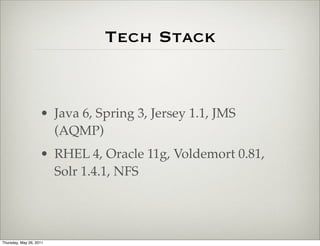Tech Stack


                    • Java 6, Spring 3, Jersey 1.1, JMS
                      (AQMP)
                    • RHEL 4, Oracle 11g, Voldemort 0.81,
                      Solr 1.4.1, NFS




Thursday, May 26, 2011
 