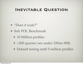 Inevitable Question

                    • “Does it scale?”
                    • Solr POC Benchmark
                         • 10 Million proﬁles
                         • >200 queries/sec under 100ms 90th
                         • Default tuning until 5 million proﬁles


Thursday, May 26, 2011
 