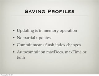Saving Proﬁles


                    • Updating is in memory operation
                    • No partial updates
                    • Commit means ﬂush index changes
                    • Autocommit on maxDocs, maxTime or
                      both



Thursday, May 26, 2011
 