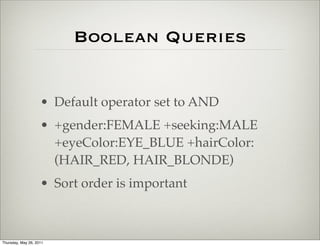 Boolean Queries


                    • Default operator set to AND
                    • +gender:FEMALE +seeking:MALE
                      +eyeColor:EYE_BLUE +hairColor:
                      (HAIR_RED, HAIR_BLONDE)
                    • Sort order is important



Thursday, May 26, 2011
 