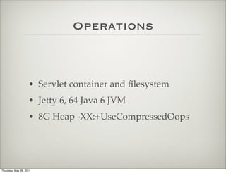 Operations



                    • Servlet container and ﬁlesystem
                    • Jetty 6, 64 Java 6 JVM
                    • 8G Heap -XX:+UseCompressedOops




Thursday, May 26, 2011
 