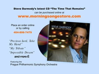 Steve Darmody’s latest CD “The Time That Remains” can be purchased online at www.morningsongestore.com Place an order online or by calling 404-806-7479 “ Precious Lord, Take My Hand” “ My Tribute” “ Impossible Dream” and more … Featuring the  Prague Philharmonic Symphony Orchestra 