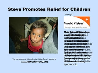 Steve Promotes Relief for Children For 17 years Steve has helped to sponsor nearly 2500 children  through his concert ministry. You’ll have the opportunity to learn more about the Child Sponsorship program at Steve’s concert. Today and every day, nearly 30,000 children will die, most from causes such as hunger or treatable illnesses – things that child sponsorship can prevent.  With just about $1 a day you can make a world of difference in a child’s life.  More than 20 years ago, World Vision began partnering with performing artists who are passionate about helping children in need.  Talk with Steve about his ministry and learn how you can change the life of a child through sponsorship.  Child sponsorship transforms a life by providing basic necessities that help a child reach his or her God-given potential, strengthening the family and community to provide for the child’s continuing care.  Your gifts will provide access to things like:  •  Clean water  •  Better nutrition and    agricultural assistance  •  Basic health care and    immunizations  •  School fees & materials  •  Economic development    opportunities  You can sponsor a child online by visiting Steve’s website at  www.stevedarmody.org through 