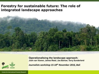 Operationalising the landscape approach:
Josh van Vianen, James Reed, Jos Barlow, Terry Sunderland
Forestry for sustainable future: The role of
integrated landscape approaches
Journalists workshop 15-18th November 2016, Bali
 