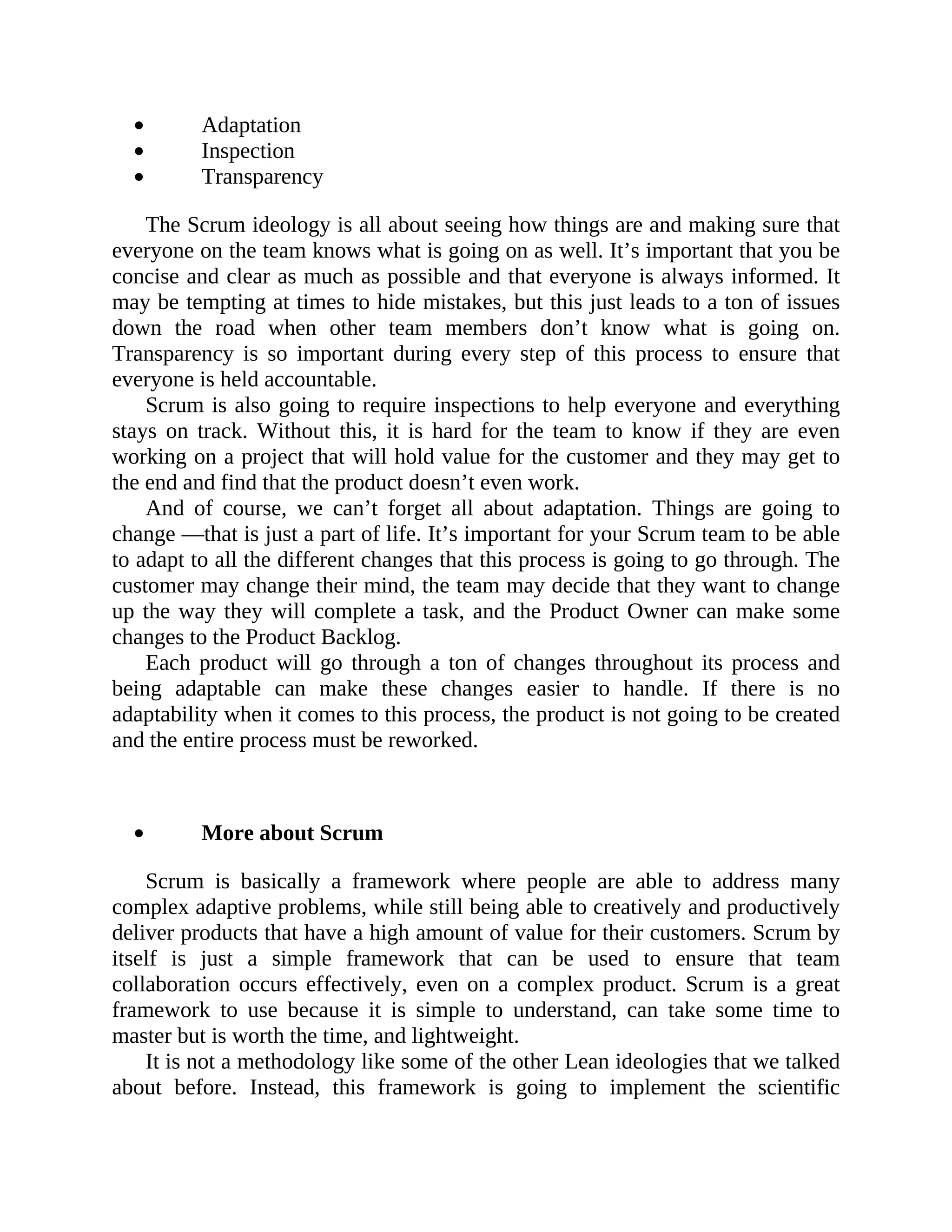Adaptation
Inspection
Transparency
The Scrum ideology is all about seeing how things are and making sure that
everyone on the team knows what is going on as well. It’s important that you be
concise and clear as much as possible and that everyone is always informed. It
may be tempting at times to hide mistakes, but this just leads to a ton of issues
down the road when other team members don’t know what is going on.
Transparency is so important during every step of this process to ensure that
everyone is held accountable.
Scrum is also going to require inspections to help everyone and everything
stays on track. Without this, it is hard for the team to know if they are even
working on a project that will hold value for the customer and they may get to
the end and find that the product doesn’t even work.
And of course, we can’t forget all about adaptation. Things are going to
change —that is just a part of life. It’s important for your Scrum team to be able
to adapt to all the different changes that this process is going to go through. The
customer may change their mind, the team may decide that they want to change
up the way they will complete a task, and the Product Owner can make some
changes to the Product Backlog.
Each product will go through a ton of changes throughout its process and
being adaptable can make these changes easier to handle. If there is no
adaptability when it comes to this process, the product is not going to be created
and the entire process must be reworked.
More about Scrum
Scrum is basically a framework where people are able to address many
complex adaptive problems, while still being able to creatively and productively
deliver products that have a high amount of value for their customers. Scrum by
itself is just a simple framework that can be used to ensure that team
collaboration occurs effectively, even on a complex product. Scrum is a great
framework to use because it is simple to understand, can take some time to
master but is worth the time, and lightweight.
It is not a methodology like some of the other Lean ideologies that we talked
about before. Instead, this framework is going to implement the scientific
 