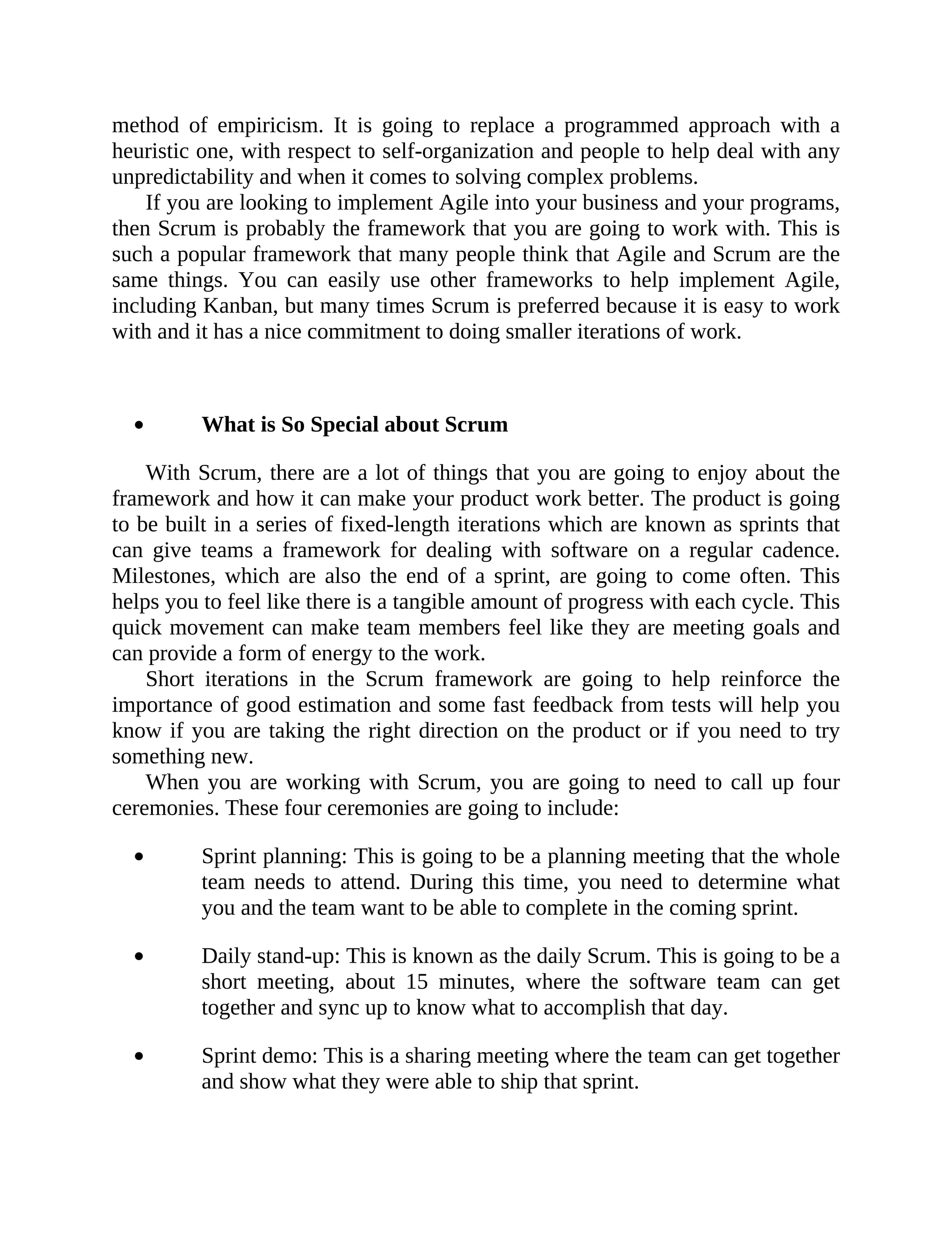 method of empiricism. It is going to replace a programmed approach with a
heuristic one, with respect to self-organization and people to help deal with any
unpredictability and when it comes to solving complex problems.
If you are looking to implement Agile into your business and your programs,
then Scrum is probably the framework that you are going to work with. This is
such a popular framework that many people think that Agile and Scrum are the
same things. You can easily use other frameworks to help implement Agile,
including Kanban, but many times Scrum is preferred because it is easy to work
with and it has a nice commitment to doing smaller iterations of work.
What is So Special about Scrum
With Scrum, there are a lot of things that you are going to enjoy about the
framework and how it can make your product work better. The product is going
to be built in a series of fixed-length iterations which are known as sprints that
can give teams a framework for dealing with software on a regular cadence.
Milestones, which are also the end of a sprint, are going to come often. This
helps you to feel like there is a tangible amount of progress with each cycle. This
quick movement can make team members feel like they are meeting goals and
can provide a form of energy to the work.
Short iterations in the Scrum framework are going to help reinforce the
importance of good estimation and some fast feedback from tests will help you
know if you are taking the right direction on the product or if you need to try
something new.
When you are working with Scrum, you are going to need to call up four
ceremonies. These four ceremonies are going to include:
Sprint planning: This is going to be a planning meeting that the whole
team needs to attend. During this time, you need to determine what
you and the team want to be able to complete in the coming sprint.
Daily stand-up: This is known as the daily Scrum. This is going to be a
short meeting, about 15 minutes, where the software team can get
together and sync up to know what to accomplish that day.
Sprint demo: This is a sharing meeting where the team can get together
and show what they were able to ship that sprint.
 