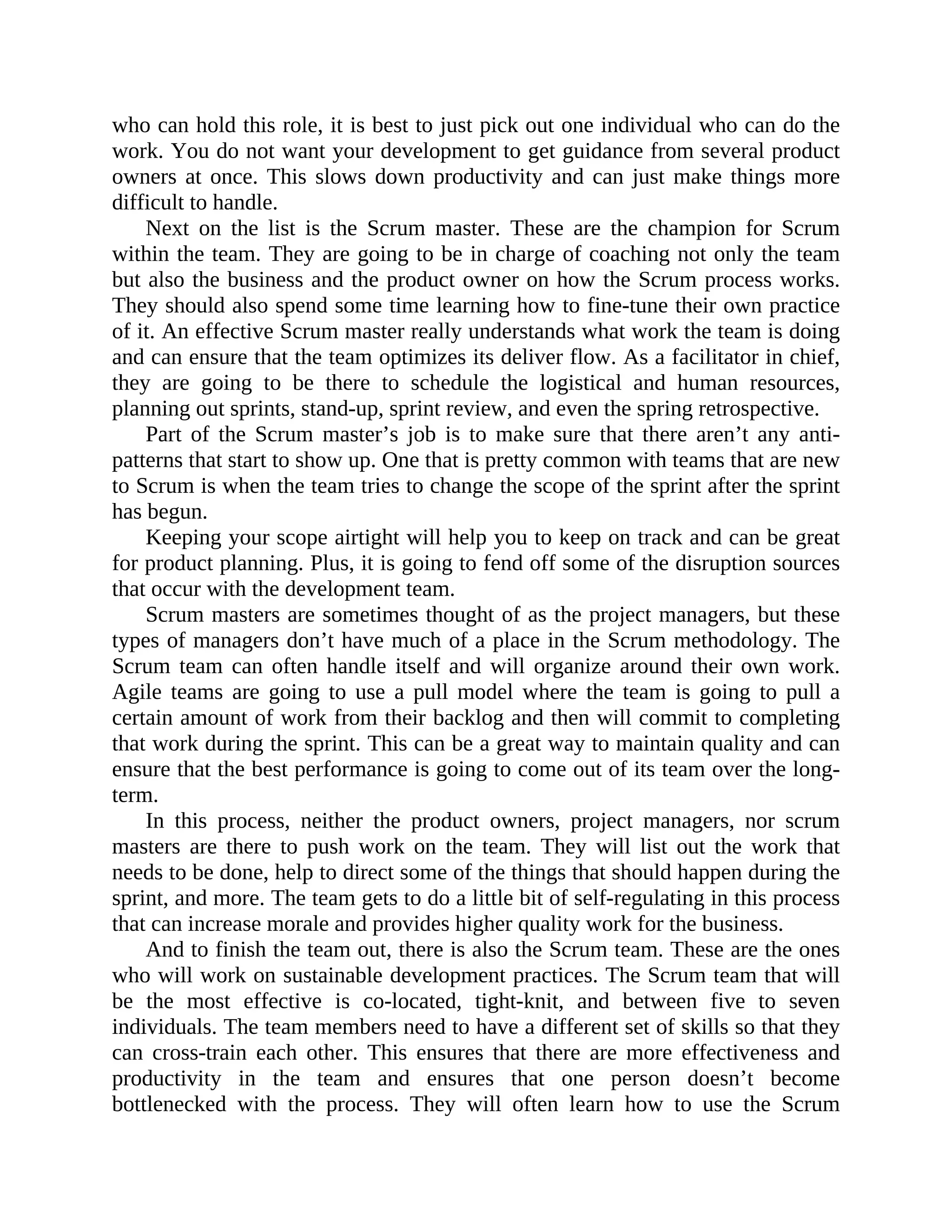who can hold this role, it is best to just pick out one individual who can do the
work. You do not want your development to get guidance from several product
owners at once. This slows down productivity and can just make things more
difficult to handle.
Next on the list is the Scrum master. These are the champion for Scrum
within the team. They are going to be in charge of coaching not only the team
but also the business and the product owner on how the Scrum process works.
They should also spend some time learning how to fine-tune their own practice
of it. An effective Scrum master really understands what work the team is doing
and can ensure that the team optimizes its deliver flow. As a facilitator in chief,
they are going to be there to schedule the logistical and human resources,
planning out sprints, stand-up, sprint review, and even the spring retrospective.
Part of the Scrum master’s job is to make sure that there aren’t any anti-
patterns that start to show up. One that is pretty common with teams that are new
to Scrum is when the team tries to change the scope of the sprint after the sprint
has begun.
Keeping your scope airtight will help you to keep on track and can be great
for product planning. Plus, it is going to fend off some of the disruption sources
that occur with the development team.
Scrum masters are sometimes thought of as the project managers, but these
types of managers don’t have much of a place in the Scrum methodology. The
Scrum team can often handle itself and will organize around their own work.
Agile teams are going to use a pull model where the team is going to pull a
certain amount of work from their backlog and then will commit to completing
that work during the sprint. This can be a great way to maintain quality and can
ensure that the best performance is going to come out of its team over the long-
term.
In this process, neither the product owners, project managers, nor scrum
masters are there to push work on the team. They will list out the work that
needs to be done, help to direct some of the things that should happen during the
sprint, and more. The team gets to do a little bit of self-regulating in this process
that can increase morale and provides higher quality work for the business.
And to finish the team out, there is also the Scrum team. These are the ones
who will work on sustainable development practices. The Scrum team that will
be the most effective is co-located, tight-knit, and between five to seven
individuals. The team members need to have a different set of skills so that they
can cross-train each other. This ensures that there are more effectiveness and
productivity in the team and ensures that one person doesn’t become
bottlenecked with the process. They will often learn how to use the Scrum
 