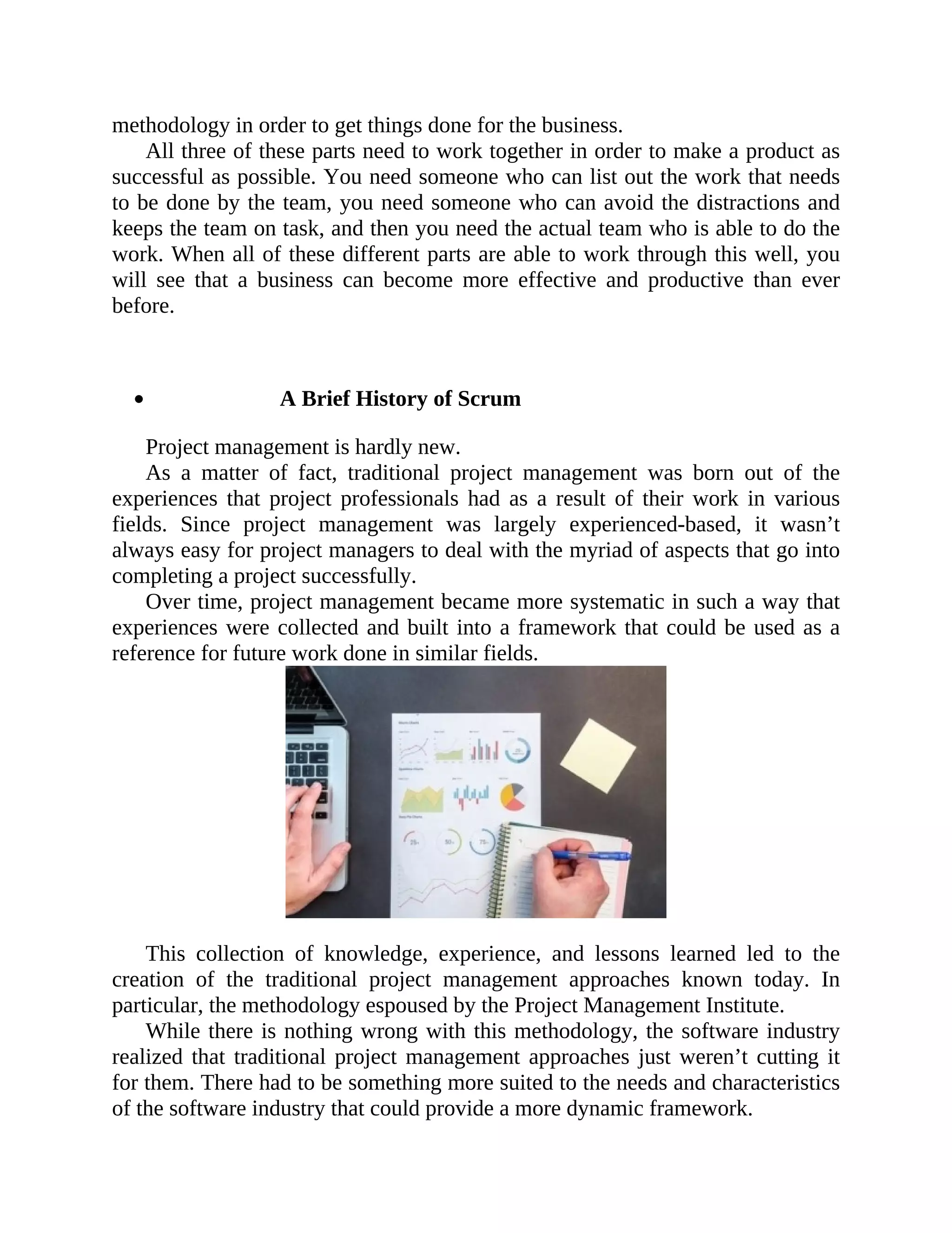 methodology in order to get things done for the business.
All three of these parts need to work together in order to make a product as
successful as possible. You need someone who can list out the work that needs
to be done by the team, you need someone who can avoid the distractions and
keeps the team on task, and then you need the actual team who is able to do the
work. When all of these different parts are able to work through this well, you
will see that a business can become more effective and productive than ever
before.
A Brief History of Scrum
Project management is hardly new.
As a matter of fact, traditional project management was born out of the
experiences that project professionals had as a result of their work in various
fields. Since project management was largely experienced-based, it wasn’t
always easy for project managers to deal with the myriad of aspects that go into
completing a project successfully.
Over time, project management became more systematic in such a way that
experiences were collected and built into a framework that could be used as a
reference for future work done in similar fields.
This collection of knowledge, experience, and lessons learned led to the
creation of the traditional project management approaches known today. In
particular, the methodology espoused by the Project Management Institute.
While there is nothing wrong with this methodology, the software industry
realized that traditional project management approaches just weren’t cutting it
for them. There had to be something more suited to the needs and characteristics
of the software industry that could provide a more dynamic framework.
 