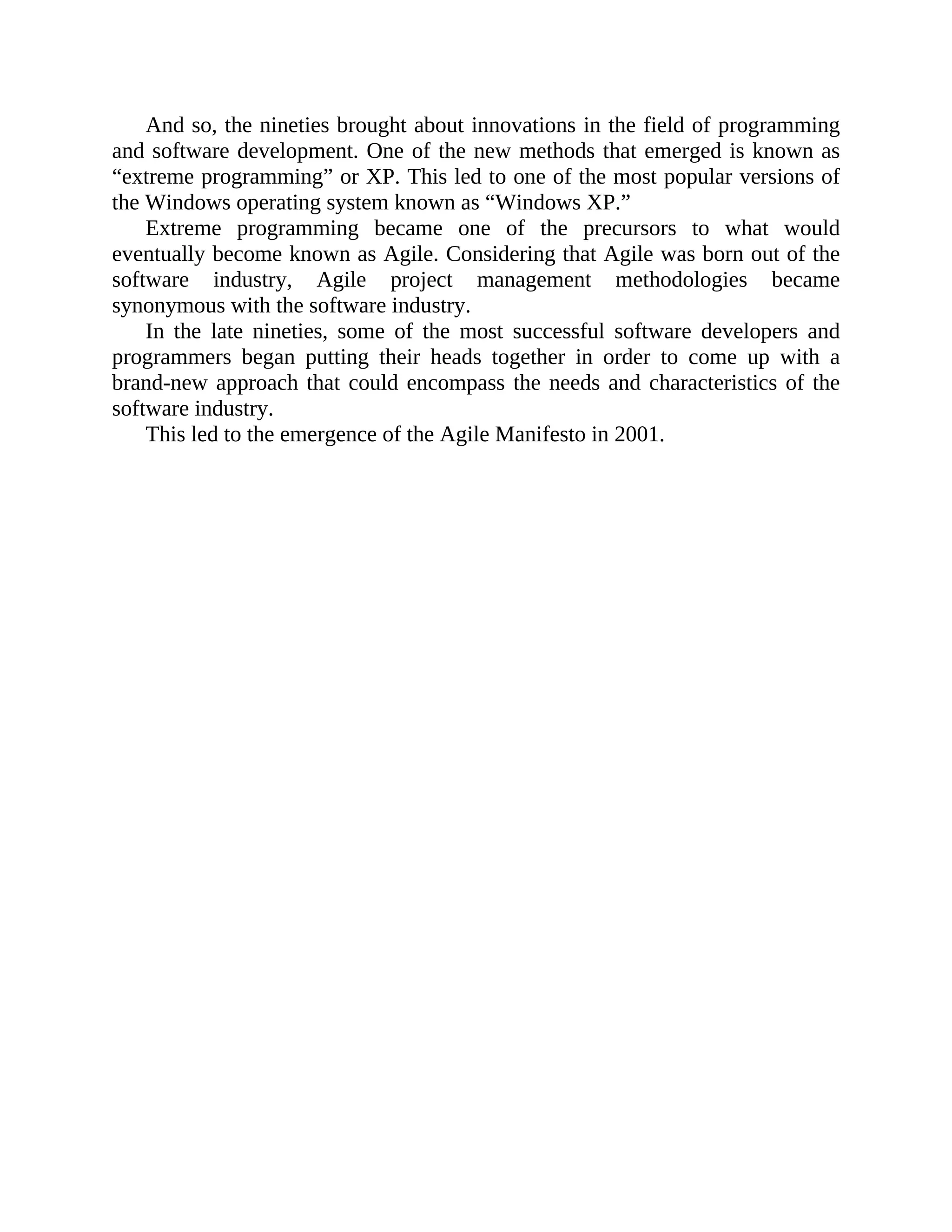 And so, the nineties brought about innovations in the field of programming
and software development. One of the new methods that emerged is known as
“extreme programming” or XP. This led to one of the most popular versions of
the Windows operating system known as “Windows XP.”
Extreme programming became one of the precursors to what would
eventually become known as Agile. Considering that Agile was born out of the
software industry, Agile project management methodologies became
synonymous with the software industry.
In the late nineties, some of the most successful software developers and
programmers began putting their heads together in order to come up with a
brand-new approach that could encompass the needs and characteristics of the
software industry.
This led to the emergence of the Agile Manifesto in 2001.
 