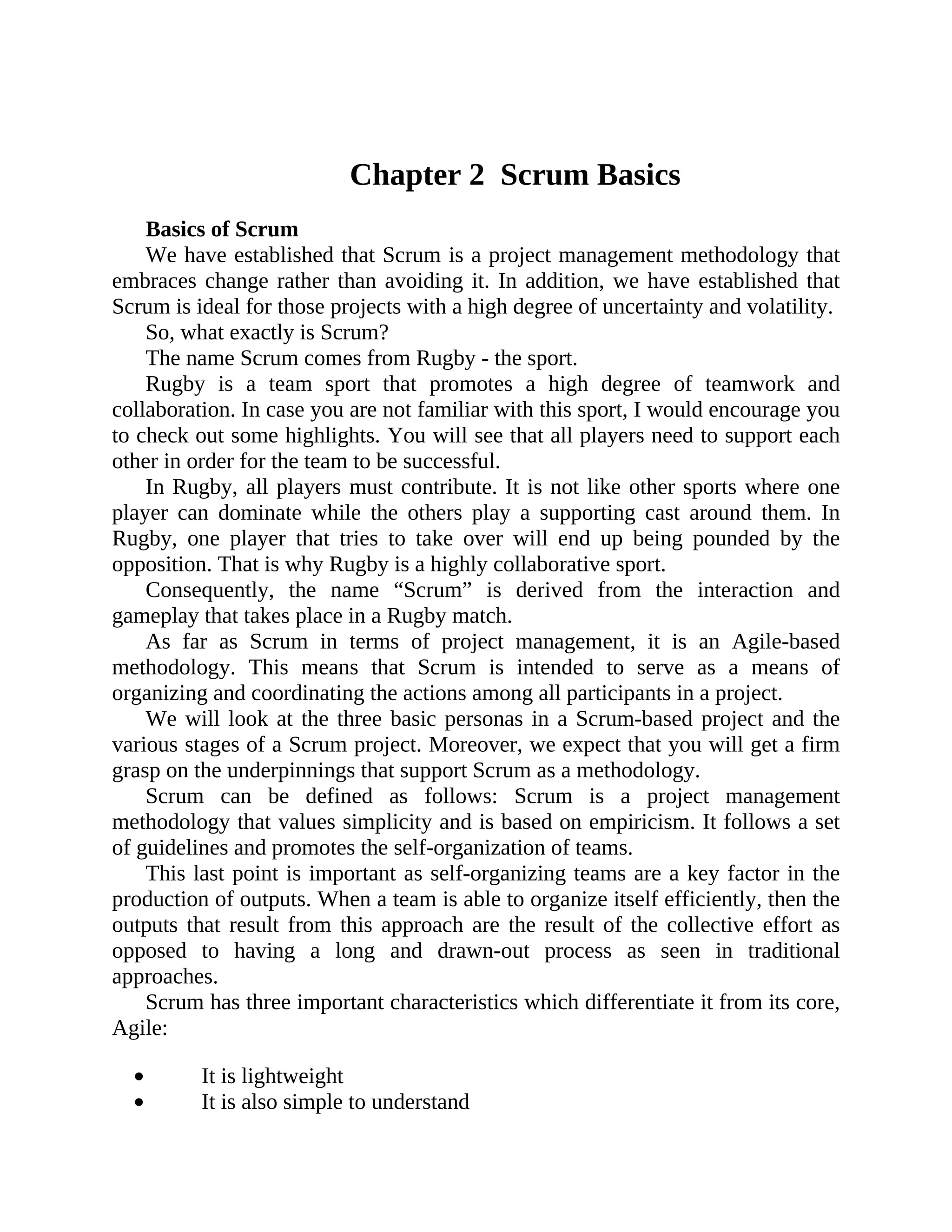 Chapter 2 Scrum Basics
Basics of Scrum
We have established that Scrum is a project management methodology that
embraces change rather than avoiding it. In addition, we have established that
Scrum is ideal for those projects with a high degree of uncertainty and volatility.
So, what exactly is Scrum?
The name Scrum comes from Rugby - the sport.
Rugby is a team sport that promotes a high degree of teamwork and
collaboration. In case you are not familiar with this sport, I would encourage you
to check out some highlights. You will see that all players need to support each
other in order for the team to be successful.
In Rugby, all players must contribute. It is not like other sports where one
player can dominate while the others play a supporting cast around them. In
Rugby, one player that tries to take over will end up being pounded by the
opposition. That is why Rugby is a highly collaborative sport.
Consequently, the name “Scrum” is derived from the interaction and
gameplay that takes place in a Rugby match.
As far as Scrum in terms of project management, it is an Agile-based
methodology. This means that Scrum is intended to serve as a means of
organizing and coordinating the actions among all participants in a project.
We will look at the three basic personas in a Scrum-based project and the
various stages of a Scrum project. Moreover, we expect that you will get a firm
grasp on the underpinnings that support Scrum as a methodology.
Scrum can be defined as follows: Scrum is a project management
methodology that values simplicity and is based on empiricism. It follows a set
of guidelines and promotes the self-organization of teams.
This last point is important as self-organizing teams are a key factor in the
production of outputs. When a team is able to organize itself efficiently, then the
outputs that result from this approach are the result of the collective effort as
opposed to having a long and drawn-out process as seen in traditional
approaches.
Scrum has three important characteristics which differentiate it from its core,
Agile:
It is lightweight
It is also simple to understand
 