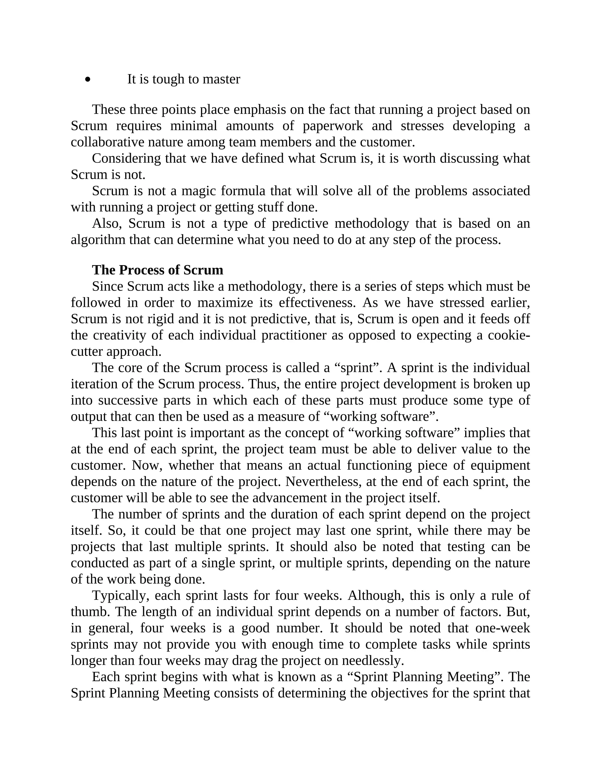 It is tough to master
These three points place emphasis on the fact that running a project based on
Scrum requires minimal amounts of paperwork and stresses developing a
collaborative nature among team members and the customer.
Considering that we have defined what Scrum is, it is worth discussing what
Scrum is not.
Scrum is not a magic formula that will solve all of the problems associated
with running a project or getting stuff done.
Also, Scrum is not a type of predictive methodology that is based on an
algorithm that can determine what you need to do at any step of the process.
The Process of Scrum
Since Scrum acts like a methodology, there is a series of steps which must be
followed in order to maximize its effectiveness. As we have stressed earlier,
Scrum is not rigid and it is not predictive, that is, Scrum is open and it feeds off
the creativity of each individual practitioner as opposed to expecting a cookie-
cutter approach.
The core of the Scrum process is called a “sprint”. A sprint is the individual
iteration of the Scrum process. Thus, the entire project development is broken up
into successive parts in which each of these parts must produce some type of
output that can then be used as a measure of “working software”.
This last point is important as the concept of “working software” implies that
at the end of each sprint, the project team must be able to deliver value to the
customer. Now, whether that means an actual functioning piece of equipment
depends on the nature of the project. Nevertheless, at the end of each sprint, the
customer will be able to see the advancement in the project itself.
The number of sprints and the duration of each sprint depend on the project
itself. So, it could be that one project may last one sprint, while there may be
projects that last multiple sprints. It should also be noted that testing can be
conducted as part of a single sprint, or multiple sprints, depending on the nature
of the work being done.
Typically, each sprint lasts for four weeks. Although, this is only a rule of
thumb. The length of an individual sprint depends on a number of factors. But,
in general, four weeks is a good number. It should be noted that one-week
sprints may not provide you with enough time to complete tasks while sprints
longer than four weeks may drag the project on needlessly.
Each sprint begins with what is known as a “Sprint Planning Meeting”. The
Sprint Planning Meeting consists of determining the objectives for the sprint that
 