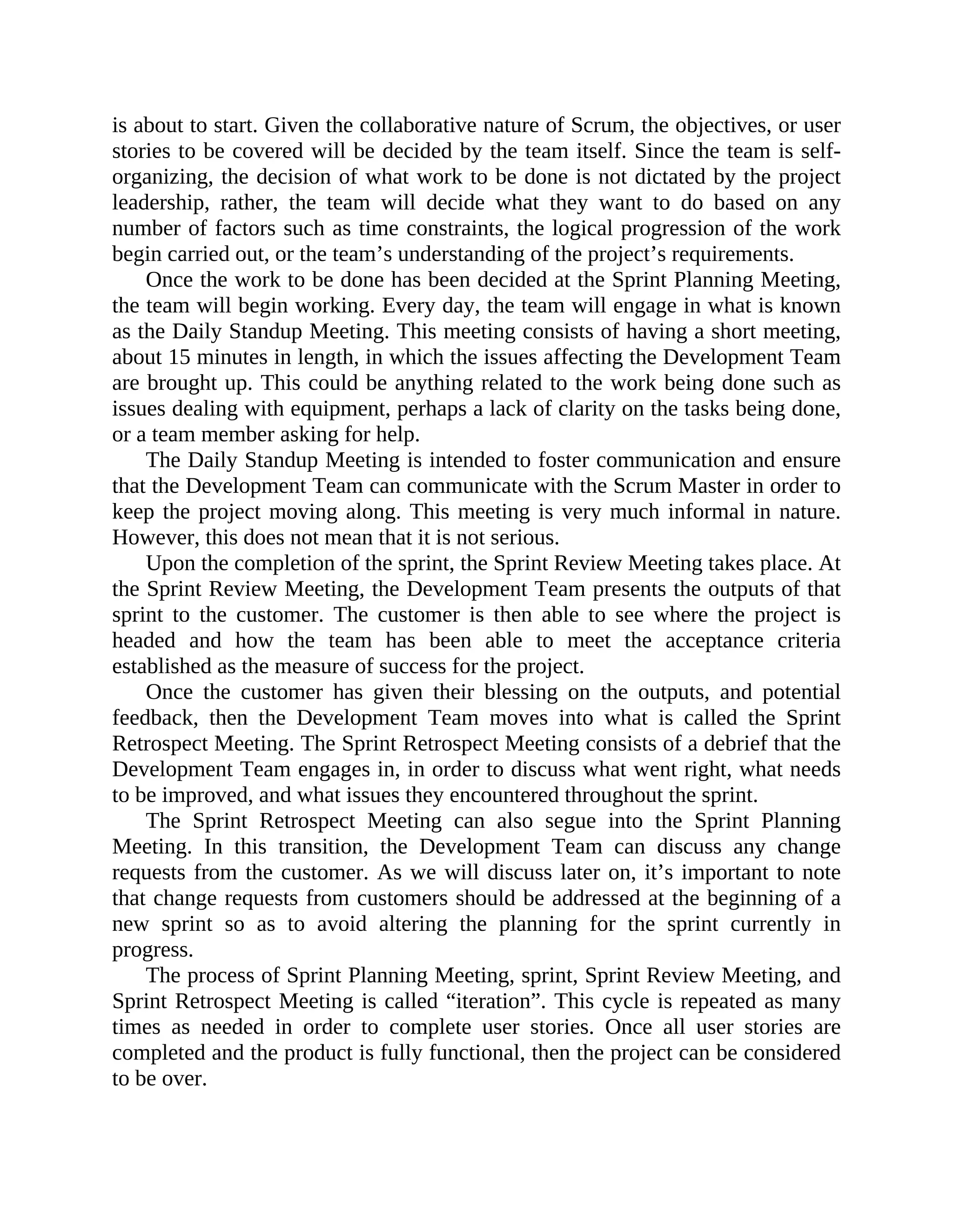 is about to start. Given the collaborative nature of Scrum, the objectives, or user
stories to be covered will be decided by the team itself. Since the team is self-
organizing, the decision of what work to be done is not dictated by the project
leadership, rather, the team will decide what they want to do based on any
number of factors such as time constraints, the logical progression of the work
begin carried out, or the team’s understanding of the project’s requirements.
Once the work to be done has been decided at the Sprint Planning Meeting,
the team will begin working. Every day, the team will engage in what is known
as the Daily Standup Meeting. This meeting consists of having a short meeting,
about 15 minutes in length, in which the issues affecting the Development Team
are brought up. This could be anything related to the work being done such as
issues dealing with equipment, perhaps a lack of clarity on the tasks being done,
or a team member asking for help.
The Daily Standup Meeting is intended to foster communication and ensure
that the Development Team can communicate with the Scrum Master in order to
keep the project moving along. This meeting is very much informal in nature.
However, this does not mean that it is not serious.
Upon the completion of the sprint, the Sprint Review Meeting takes place. At
the Sprint Review Meeting, the Development Team presents the outputs of that
sprint to the customer. The customer is then able to see where the project is
headed and how the team has been able to meet the acceptance criteria
established as the measure of success for the project.
Once the customer has given their blessing on the outputs, and potential
feedback, then the Development Team moves into what is called the Sprint
Retrospect Meeting. The Sprint Retrospect Meeting consists of a debrief that the
Development Team engages in, in order to discuss what went right, what needs
to be improved, and what issues they encountered throughout the sprint.
The Sprint Retrospect Meeting can also segue into the Sprint Planning
Meeting. In this transition, the Development Team can discuss any change
requests from the customer. As we will discuss later on, it’s important to note
that change requests from customers should be addressed at the beginning of a
new sprint so as to avoid altering the planning for the sprint currently in
progress.
The process of Sprint Planning Meeting, sprint, Sprint Review Meeting, and
Sprint Retrospect Meeting is called “iteration”. This cycle is repeated as many
times as needed in order to complete user stories. Once all user stories are
completed and the product is fully functional, then the project can be considered
to be over.
 