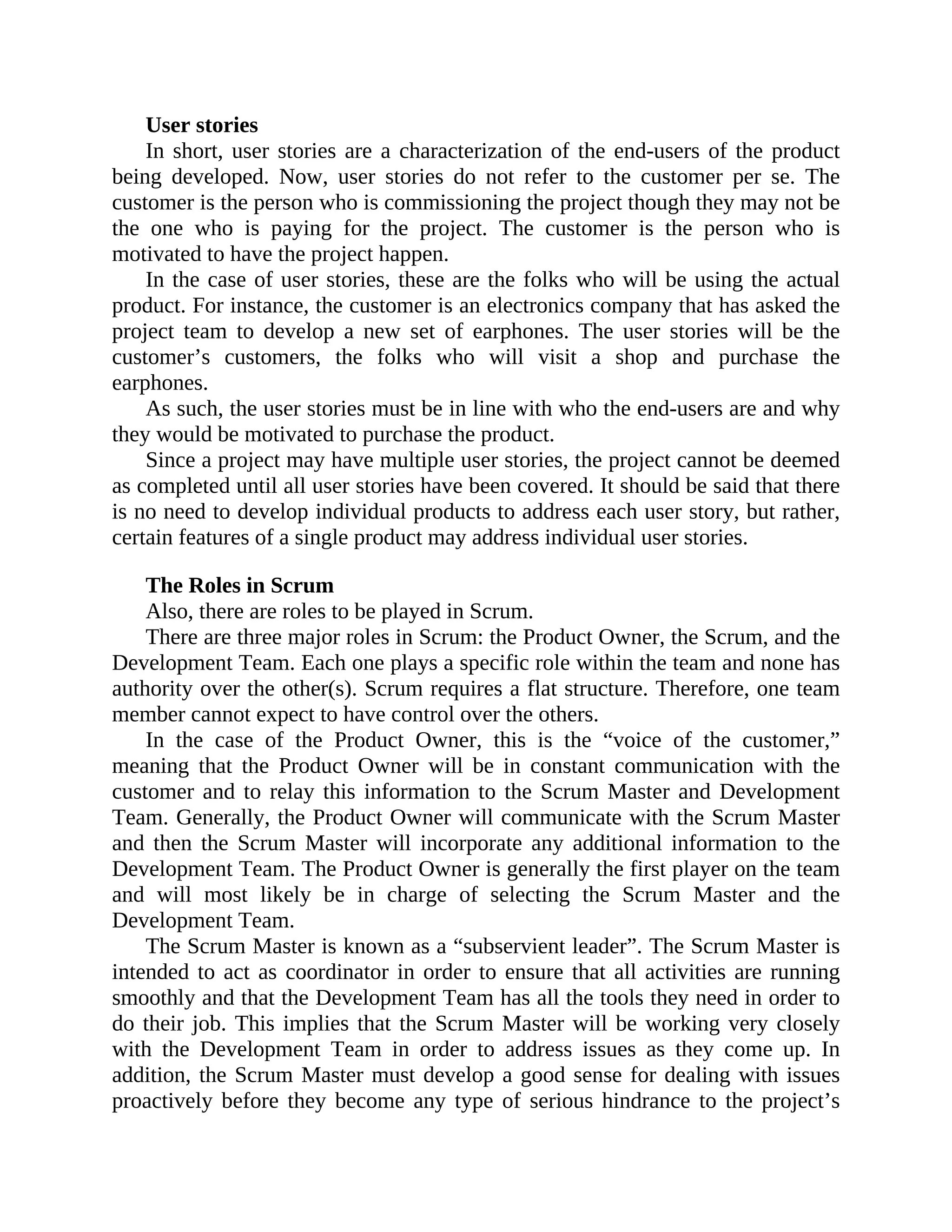 User stories
In short, user stories are a characterization of the end-users of the product
being developed. Now, user stories do not refer to the customer per se. The
customer is the person who is commissioning the project though they may not be
the one who is paying for the project. The customer is the person who is
motivated to have the project happen.
In the case of user stories, these are the folks who will be using the actual
product. For instance, the customer is an electronics company that has asked the
project team to develop a new set of earphones. The user stories will be the
customer’s customers, the folks who will visit a shop and purchase the
earphones.
As such, the user stories must be in line with who the end-users are and why
they would be motivated to purchase the product.
Since a project may have multiple user stories, the project cannot be deemed
as completed until all user stories have been covered. It should be said that there
is no need to develop individual products to address each user story, but rather,
certain features of a single product may address individual user stories.
The Roles in Scrum
Also, there are roles to be played in Scrum.
There are three major roles in Scrum: the Product Owner, the Scrum, and the
Development Team. Each one plays a specific role within the team and none has
authority over the other(s). Scrum requires a flat structure. Therefore, one team
member cannot expect to have control over the others.
In the case of the Product Owner, this is the “voice of the customer,”
meaning that the Product Owner will be in constant communication with the
customer and to relay this information to the Scrum Master and Development
Team. Generally, the Product Owner will communicate with the Scrum Master
and then the Scrum Master will incorporate any additional information to the
Development Team. The Product Owner is generally the first player on the team
and will most likely be in charge of selecting the Scrum Master and the
Development Team.
The Scrum Master is known as a “subservient leader”. The Scrum Master is
intended to act as coordinator in order to ensure that all activities are running
smoothly and that the Development Team has all the tools they need in order to
do their job. This implies that the Scrum Master will be working very closely
with the Development Team in order to address issues as they come up. In
addition, the Scrum Master must develop a good sense for dealing with issues
proactively before they become any type of serious hindrance to the project’s
 