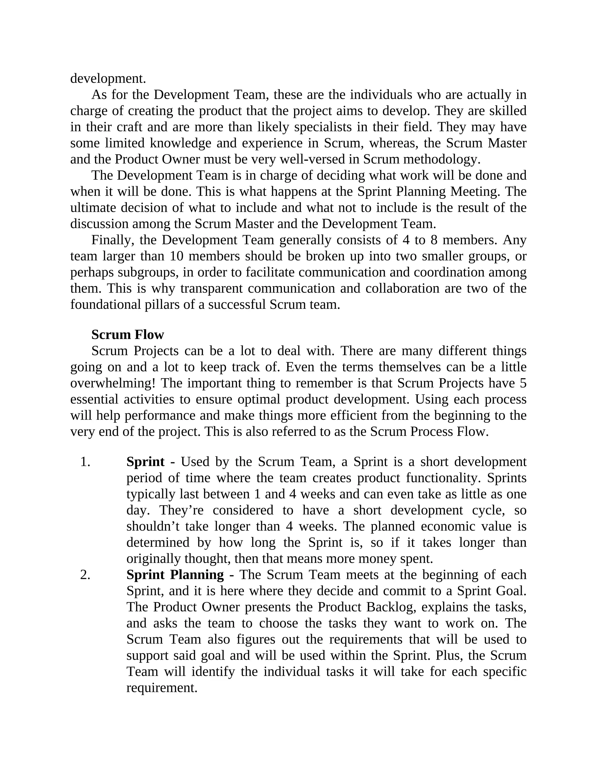 development.
As for the Development Team, these are the individuals who are actually in
charge of creating the product that the project aims to develop. They are skilled
in their craft and are more than likely specialists in their field. They may have
some limited knowledge and experience in Scrum, whereas, the Scrum Master
and the Product Owner must be very well-versed in Scrum methodology.
The Development Team is in charge of deciding what work will be done and
when it will be done. This is what happens at the Sprint Planning Meeting. The
ultimate decision of what to include and what not to include is the result of the
discussion among the Scrum Master and the Development Team.
Finally, the Development Team generally consists of 4 to 8 members. Any
team larger than 10 members should be broken up into two smaller groups, or
perhaps subgroups, in order to facilitate communication and coordination among
them. This is why transparent communication and collaboration are two of the
foundational pillars of a successful Scrum team.
Scrum Flow
Scrum Projects can be a lot to deal with. There are many different things
going on and a lot to keep track of. Even the terms themselves can be a little
overwhelming! The important thing to remember is that Scrum Projects have 5
essential activities to ensure optimal product development. Using each process
will help performance and make things more efficient from the beginning to the
very end of the project. This is also referred to as the Scrum Process Flow.
1. Sprint - Used by the Scrum Team, a Sprint is a short development
period of time where the team creates product functionality. Sprints
typically last between 1 and 4 weeks and can even take as little as one
day. They’re considered to have a short development cycle, so
shouldn’t take longer than 4 weeks. The planned economic value is
determined by how long the Sprint is, so if it takes longer than
originally thought, then that means more money spent.
2. Sprint Planning - The Scrum Team meets at the beginning of each
Sprint, and it is here where they decide and commit to a Sprint Goal.
The Product Owner presents the Product Backlog, explains the tasks,
and asks the team to choose the tasks they want to work on. The
Scrum Team also figures out the requirements that will be used to
support said goal and will be used within the Sprint. Plus, the Scrum
Team will identify the individual tasks it will take for each specific
requirement.
 