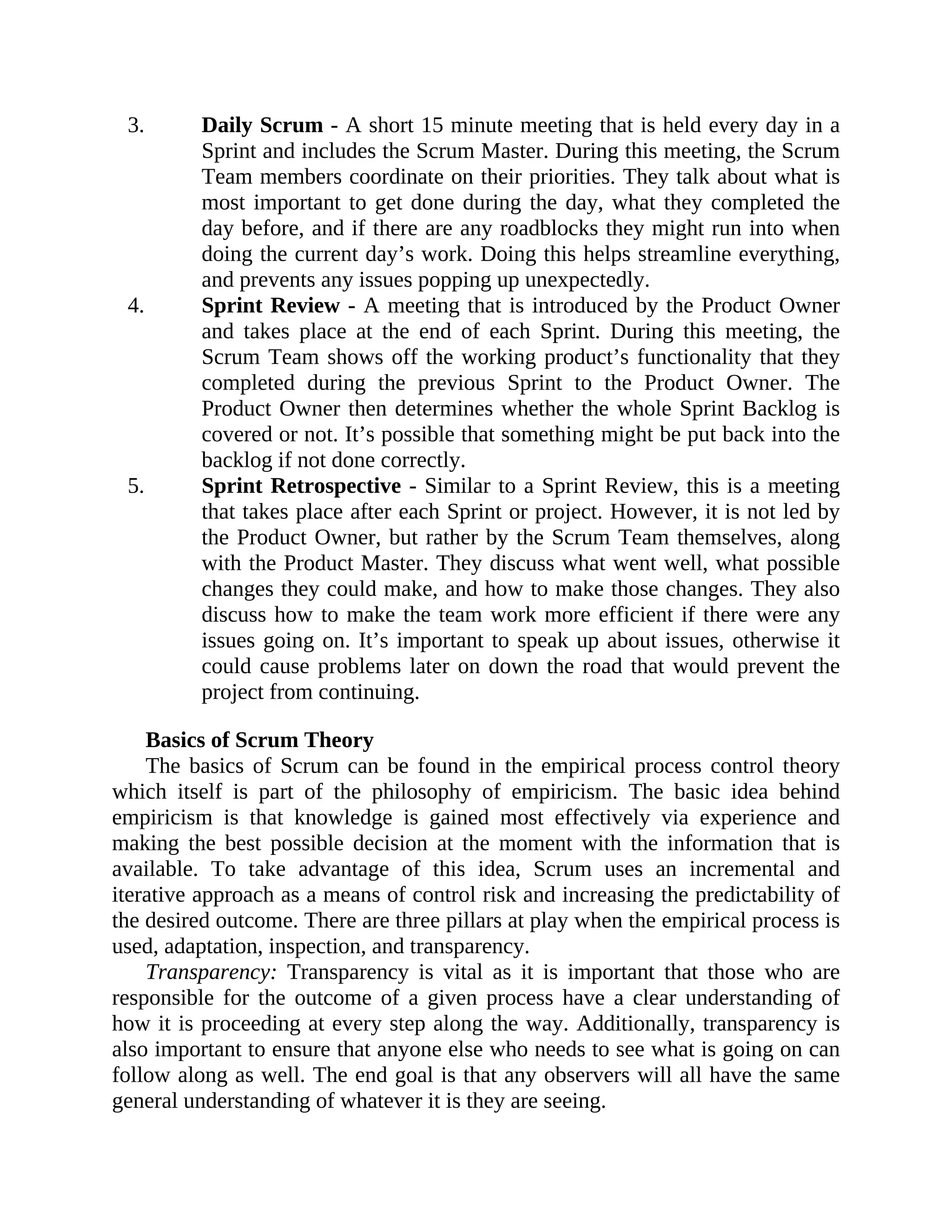3. Daily Scrum - A short 15 minute meeting that is held every day in a
Sprint and includes the Scrum Master. During this meeting, the Scrum
Team members coordinate on their priorities. They talk about what is
most important to get done during the day, what they completed the
day before, and if there are any roadblocks they might run into when
doing the current day’s work. Doing this helps streamline everything,
and prevents any issues popping up unexpectedly.
4. Sprint Review - A meeting that is introduced by the Product Owner
and takes place at the end of each Sprint. During this meeting, the
Scrum Team shows off the working product’s functionality that they
completed during the previous Sprint to the Product Owner. The
Product Owner then determines whether the whole Sprint Backlog is
covered or not. It’s possible that something might be put back into the
backlog if not done correctly.
5. Sprint Retrospective - Similar to a Sprint Review, this is a meeting
that takes place after each Sprint or project. However, it is not led by
the Product Owner, but rather by the Scrum Team themselves, along
with the Product Master. They discuss what went well, what possible
changes they could make, and how to make those changes. They also
discuss how to make the team work more efficient if there were any
issues going on. It’s important to speak up about issues, otherwise it
could cause problems later on down the road that would prevent the
project from continuing.
Basics of Scrum Theory
The basics of Scrum can be found in the empirical process control theory
which itself is part of the philosophy of empiricism. The basic idea behind
empiricism is that knowledge is gained most effectively via experience and
making the best possible decision at the moment with the information that is
available. To take advantage of this idea, Scrum uses an incremental and
iterative approach as a means of control risk and increasing the predictability of
the desired outcome. There are three pillars at play when the empirical process is
used, adaptation, inspection, and transparency.
Transparency: Transparency is vital as it is important that those who are
responsible for the outcome of a given process have a clear understanding of
how it is proceeding at every step along the way. Additionally, transparency is
also important to ensure that anyone else who needs to see what is going on can
follow along as well. The end goal is that any observers will all have the same
general understanding of whatever it is they are seeing.
 