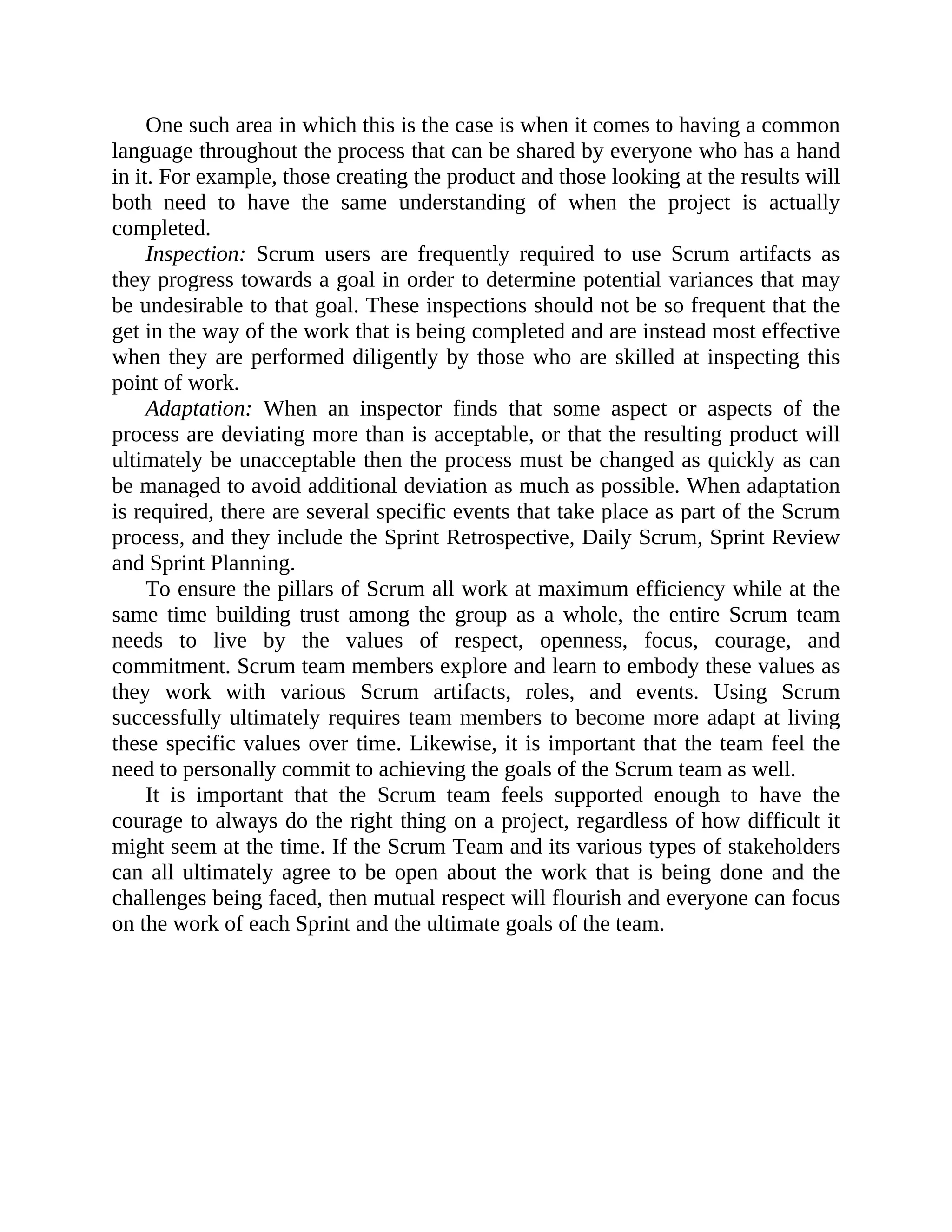 One such area in which this is the case is when it comes to having a common
language throughout the process that can be shared by everyone who has a hand
in it. For example, those creating the product and those looking at the results will
both need to have the same understanding of when the project is actually
completed.
Inspection: Scrum users are frequently required to use Scrum artifacts as
they progress towards a goal in order to determine potential variances that may
be undesirable to that goal. These inspections should not be so frequent that the
get in the way of the work that is being completed and are instead most effective
when they are performed diligently by those who are skilled at inspecting this
point of work.
Adaptation: When an inspector finds that some aspect or aspects of the
process are deviating more than is acceptable, or that the resulting product will
ultimately be unacceptable then the process must be changed as quickly as can
be managed to avoid additional deviation as much as possible. When adaptation
is required, there are several specific events that take place as part of the Scrum
process, and they include the Sprint Retrospective, Daily Scrum, Sprint Review
and Sprint Planning.
To ensure the pillars of Scrum all work at maximum efficiency while at the
same time building trust among the group as a whole, the entire Scrum team
needs to live by the values of respect, openness, focus, courage, and
commitment. Scrum team members explore and learn to embody these values as
they work with various Scrum artifacts, roles, and events. Using Scrum
successfully ultimately requires team members to become more adapt at living
these specific values over time. Likewise, it is important that the team feel the
need to personally commit to achieving the goals of the Scrum team as well.
It is important that the Scrum team feels supported enough to have the
courage to always do the right thing on a project, regardless of how difficult it
might seem at the time. If the Scrum Team and its various types of stakeholders
can all ultimately agree to be open about the work that is being done and the
challenges being faced, then mutual respect will flourish and everyone can focus
on the work of each Sprint and the ultimate goals of the team.
 