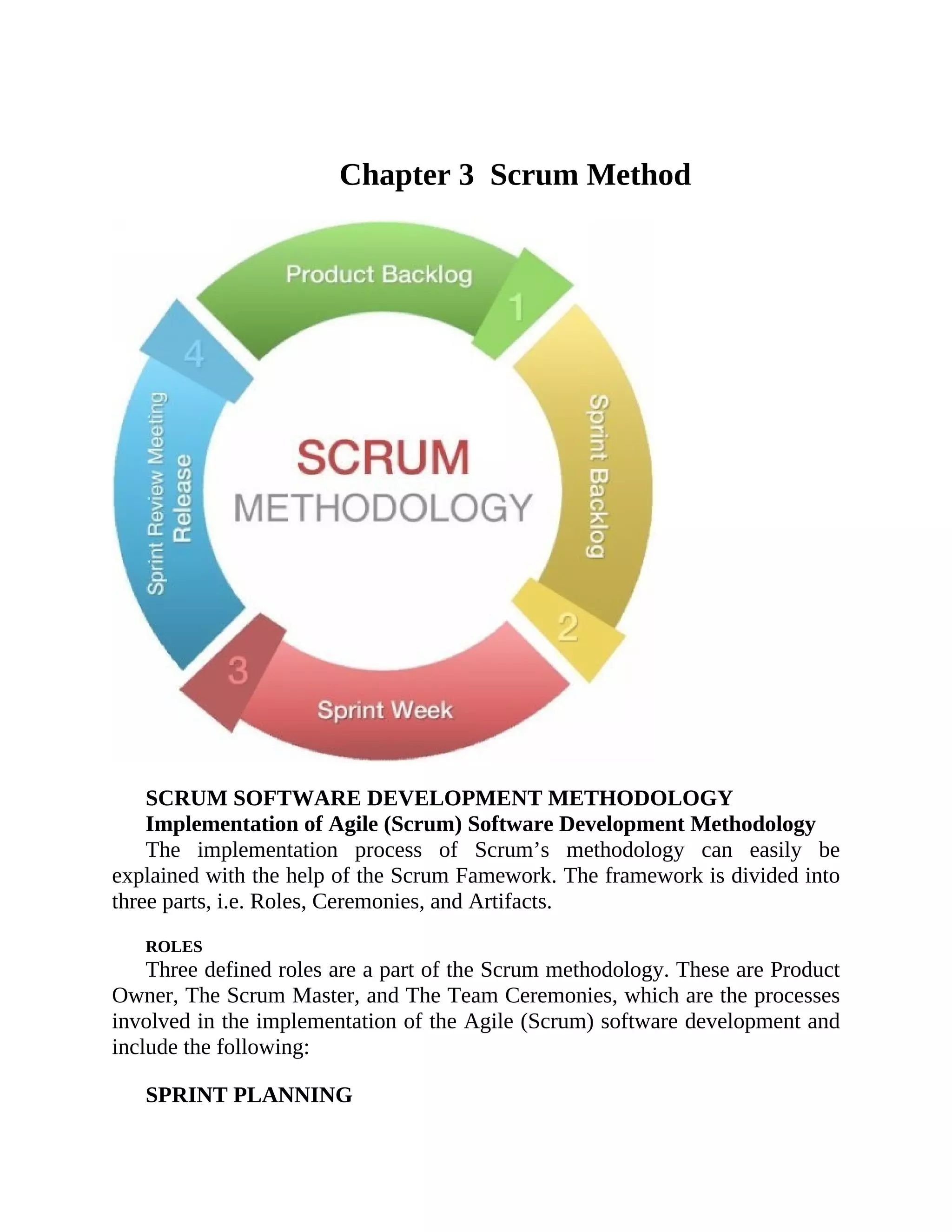 Chapter 3 Scrum Method
SCRUM SOFTWARE DEVELOPMENT METHODOLOGY
Implementation of Agile (Scrum) Software Development Methodology
The implementation process of Scrum’s methodology can easily be
explained with the help of the Scrum Famework. The framework is divided into
three parts, i.e. Roles, Ceremonies, and Artifacts.
ROLES
Three defined roles are a part of the Scrum methodology. These are Product
Owner, The Scrum Master, and The Team Ceremonies, which are the processes
involved in the implementation of the Agile (Scrum) software development and
include the following:
SPRINT PLANNING
 
