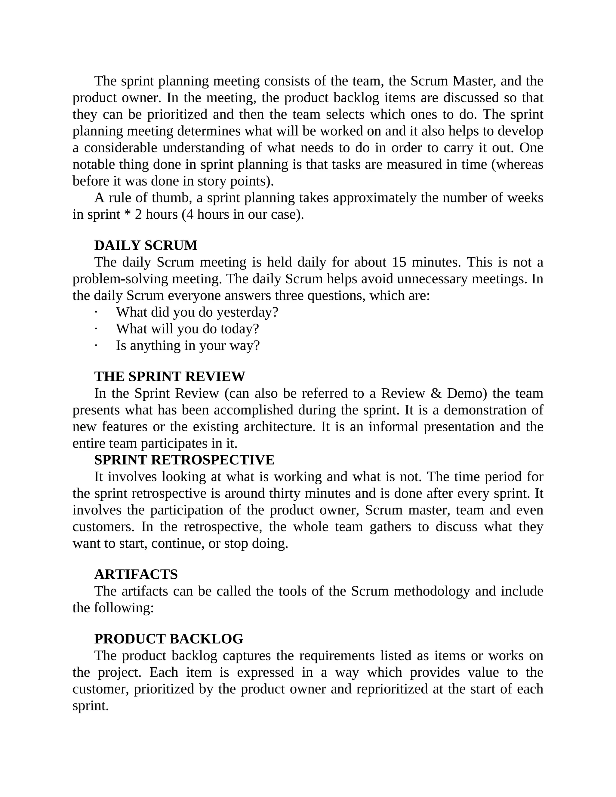 The sprint planning meeting consists of the team, the Scrum Master, and the
product owner. In the meeting, the product backlog items are discussed so that
they can be prioritized and then the team selects which ones to do. The sprint
planning meeting determines what will be worked on and it also helps to develop
a considerable understanding of what needs to do in order to carry it out. One
notable thing done in sprint planning is that tasks are measured in time (whereas
before it was done in story points).
A rule of thumb, a sprint planning takes approximately the number of weeks
in sprint * 2 hours (4 hours in our case).
DAILY SCRUM
The daily Scrum meeting is held daily for about 15 minutes. This is not a
problem-solving meeting. The daily Scrum helps avoid unnecessary meetings. In
the daily Scrum everyone answers three questions, which are:
· What did you do yesterday?
· What will you do today?
· Is anything in your way?
THE SPRINT REVIEW
In the Sprint Review (can also be referred to a Review & Demo) the team
presents what has been accomplished during the sprint. It is a demonstration of
new features or the existing architecture. It is an informal presentation and the
entire team participates in it.
SPRINT RETROSPECTIVE
It involves looking at what is working and what is not. The time period for
the sprint retrospective is around thirty minutes and is done after every sprint. It
involves the participation of the product owner, Scrum master, team and even
customers. In the retrospective, the whole team gathers to discuss what they
want to start, continue, or stop doing.
ARTIFACTS
The artifacts can be called the tools of the Scrum methodology and include
the following:
PRODUCT BACKLOG
The product backlog captures the requirements listed as items or works on
the project. Each item is expressed in a way which provides value to the
customer, prioritized by the product owner and reprioritized at the start of each
sprint.
 