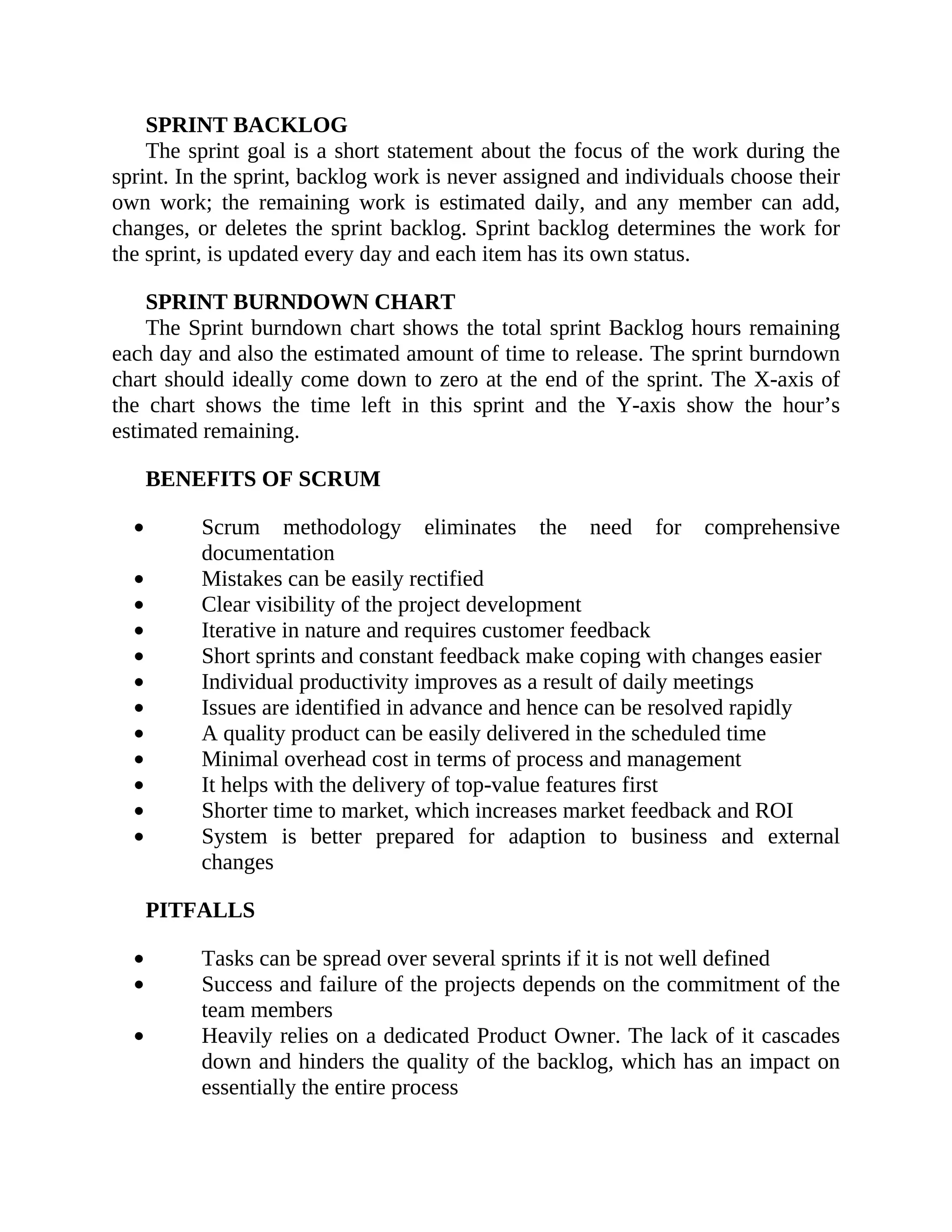 SPRINT BACKLOG
The sprint goal is a short statement about the focus of the work during the
sprint. In the sprint, backlog work is never assigned and individuals choose their
own work; the remaining work is estimated daily, and any member can add,
changes, or deletes the sprint backlog. Sprint backlog determines the work for
the sprint, is updated every day and each item has its own status.
SPRINT BURNDOWN CHART
The Sprint burndown chart shows the total sprint Backlog hours remaining
each day and also the estimated amount of time to release. The sprint burndown
chart should ideally come down to zero at the end of the sprint. The X-axis of
the chart shows the time left in this sprint and the Y-axis show the hour’s
estimated remaining.
BENEFITS OF SCRUM
Scrum methodology eliminates the need for comprehensive
documentation
Mistakes can be easily rectified
Clear visibility of the project development
Iterative in nature and requires customer feedback
Short sprints and constant feedback make coping with changes easier
Individual productivity improves as a result of daily meetings
Issues are identified in advance and hence can be resolved rapidly
A quality product can be easily delivered in the scheduled time
Minimal overhead cost in terms of process and management
It helps with the delivery of top-value features first
Shorter time to market, which increases market feedback and ROI
System is better prepared for adaption to business and external
changes
PITFALLS
Tasks can be spread over several sprints if it is not well defined
Success and failure of the projects depends on the commitment of the
team members
Heavily relies on a dedicated Product Owner. The lack of it cascades
down and hinders the quality of the backlog, which has an impact on
essentially the entire process
 