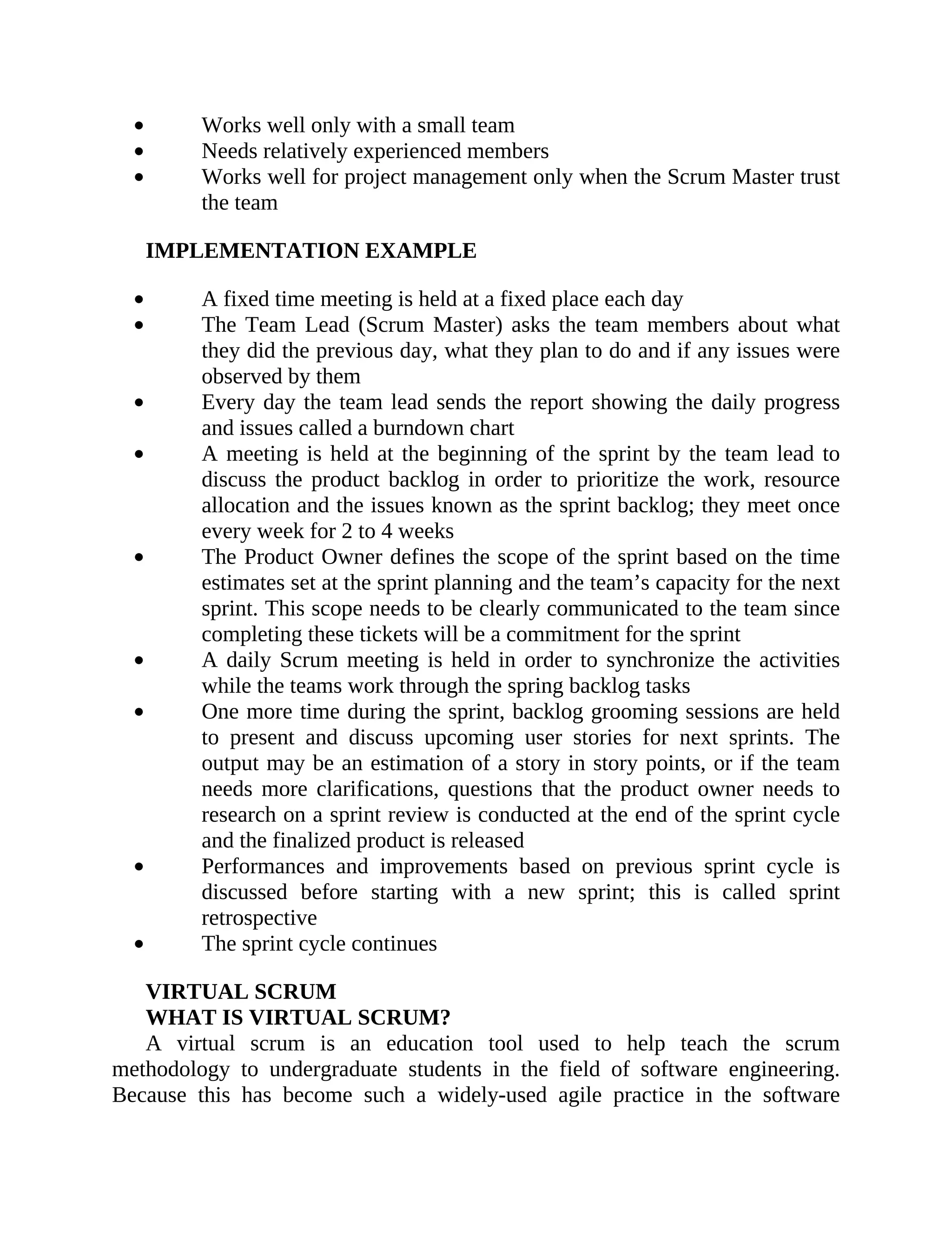 Works well only with a small team
Needs relatively experienced members
Works well for project management only when the Scrum Master trust
the team
IMPLEMENTATION EXAMPLE
A fixed time meeting is held at a fixed place each day
The Team Lead (Scrum Master) asks the team members about what
they did the previous day, what they plan to do and if any issues were
observed by them
Every day the team lead sends the report showing the daily progress
and issues called a burndown chart
A meeting is held at the beginning of the sprint by the team lead to
discuss the product backlog in order to prioritize the work, resource
allocation and the issues known as the sprint backlog; they meet once
every week for 2 to 4 weeks
The Product Owner defines the scope of the sprint based on the time
estimates set at the sprint planning and the team’s capacity for the next
sprint. This scope needs to be clearly communicated to the team since
completing these tickets will be a commitment for the sprint
A daily Scrum meeting is held in order to synchronize the activities
while the teams work through the spring backlog tasks
One more time during the sprint, backlog grooming sessions are held
to present and discuss upcoming user stories for next sprints. The
output may be an estimation of a story in story points, or if the team
needs more clarifications, questions that the product owner needs to
research on a sprint review is conducted at the end of the sprint cycle
and the finalized product is released
Performances and improvements based on previous sprint cycle is
discussed before starting with a new sprint; this is called sprint
retrospective
The sprint cycle continues
VIRTUAL SCRUM
WHAT IS VIRTUAL SCRUM?
A virtual scrum is an education tool used to help teach the scrum
methodology to undergraduate students in the field of software engineering.
Because this has become such a widely-used agile practice in the software
 