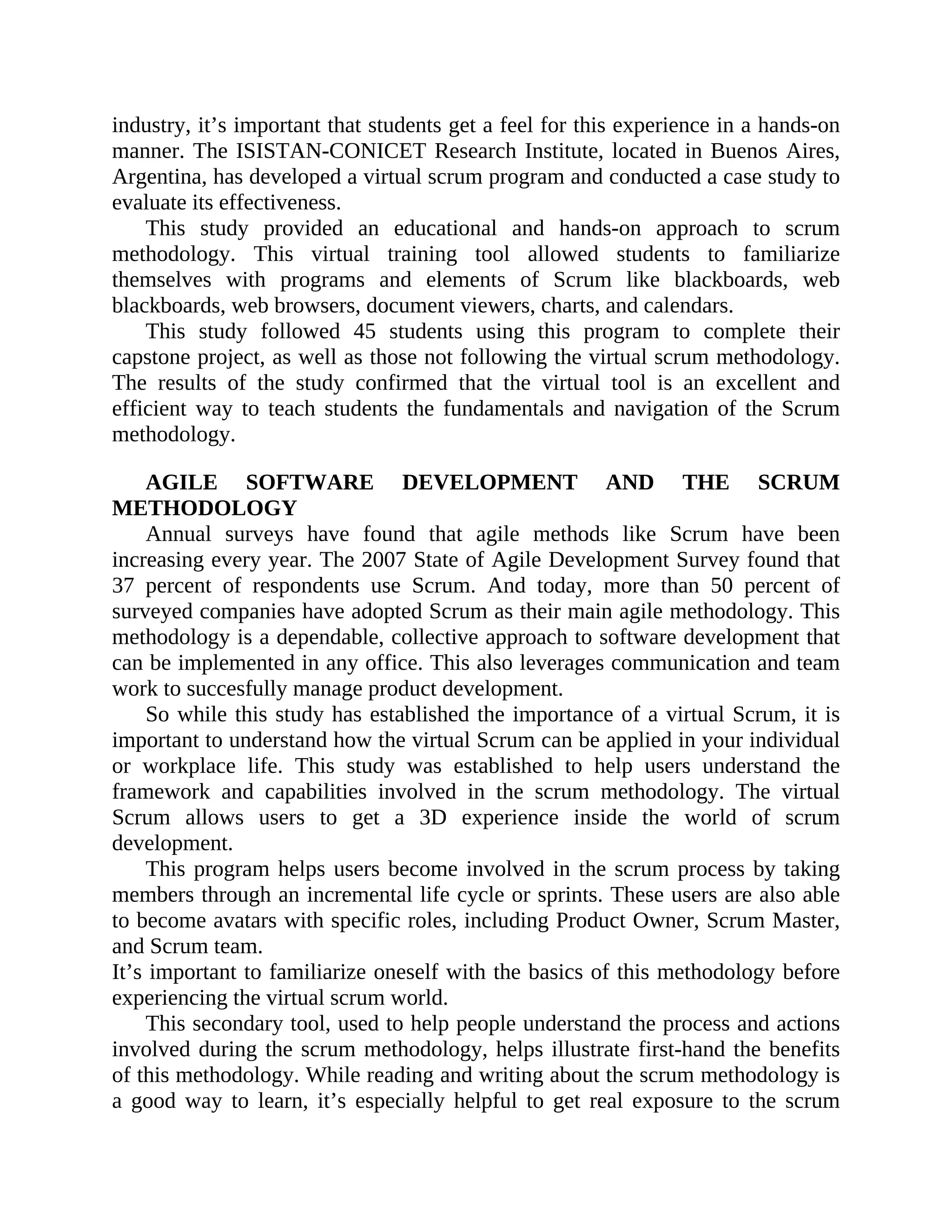industry, it’s important that students get a feel for this experience in a hands-on
manner. The ISISTAN-CONICET Research Institute, located in Buenos Aires,
Argentina, has developed a virtual scrum program and conducted a case study to
evaluate its effectiveness.
This study provided an educational and hands-on approach to scrum
methodology. This virtual training tool allowed students to familiarize
themselves with programs and elements of Scrum like blackboards, web
blackboards, web browsers, document viewers, charts, and calendars.
This study followed 45 students using this program to complete their
capstone project, as well as those not following the virtual scrum methodology.
The results of the study confirmed that the virtual tool is an excellent and
efficient way to teach students the fundamentals and navigation of the Scrum
methodology.
AGILE SOFTWARE DEVELOPMENT AND THE SCRUM
METHODOLOGY
Annual surveys have found that agile methods like Scrum have been
increasing every year. The 2007 State of Agile Development Survey found that
37 percent of respondents use Scrum. And today, more than 50 percent of
surveyed companies have adopted Scrum as their main agile methodology. This
methodology is a dependable, collective approach to software development that
can be implemented in any office. This also leverages communication and team
work to succesfully manage product development.
So while this study has established the importance of a virtual Scrum, it is
important to understand how the virtual Scrum can be applied in your individual
or workplace life. This study was established to help users understand the
framework and capabilities involved in the scrum methodology. The virtual
Scrum allows users to get a 3D experience inside the world of scrum
development.
This program helps users become involved in the scrum process by taking
members through an incremental life cycle or sprints. These users are also able
to become avatars with specific roles, including Product Owner, Scrum Master,
and Scrum team.
It’s important to familiarize oneself with the basics of this methodology before
experiencing the virtual scrum world.
This secondary tool, used to help people understand the process and actions
involved during the scrum methodology, helps illustrate first-hand the benefits
of this methodology. While reading and writing about the scrum methodology is
a good way to learn, it’s especially helpful to get real exposure to the scrum
 