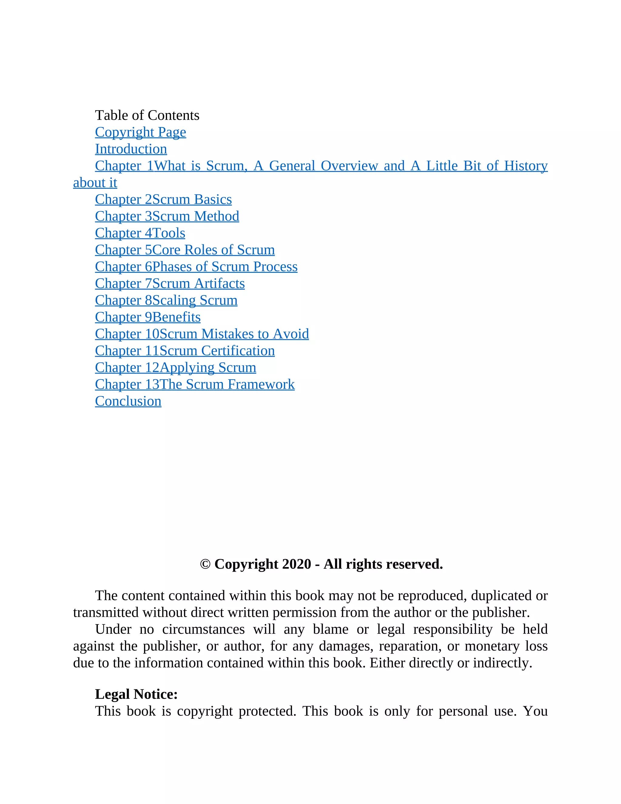 Table of Contents
Copyright Page
Introduction
Chapter 1What is Scrum, A General Overview and A Little Bit of History
about it
Chapter 2Scrum Basics
Chapter 3Scrum Method
Chapter 4Tools
Chapter 5Core Roles of Scrum
Chapter 6Phases of Scrum Process
Chapter 7Scrum Artifacts
Chapter 8Scaling Scrum
Chapter 9Benefits
Chapter 10Scrum Mistakes to Avoid
Chapter 11Scrum Certification
Chapter 12Applying Scrum
Chapter 13The Scrum Framework
Conclusion
© Copyright 2020 - All rights reserved.
The content contained within this book may not be reproduced, duplicated or
transmitted without direct written permission from the author or the publisher.
Under no circumstances will any blame or legal responsibility be held
against the publisher, or author, for any damages, reparation, or monetary loss
due to the information contained within this book. Either directly or indirectly.
Legal Notice:
This book is copyright protected. This book is only for personal use. You
 