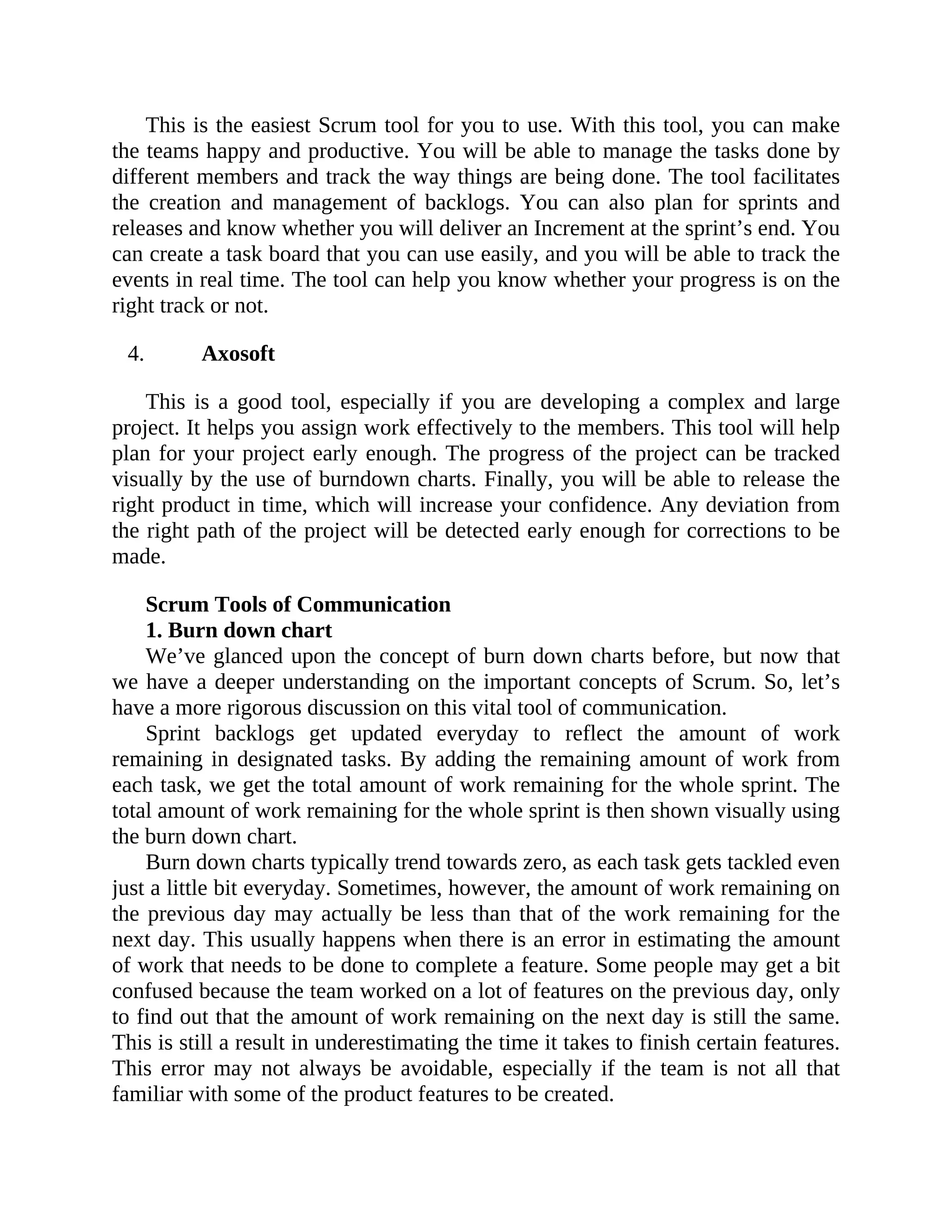 This is the easiest Scrum tool for you to use. With this tool, you can make
the teams happy and productive. You will be able to manage the tasks done by
different members and track the way things are being done. The tool facilitates
the creation and management of backlogs. You can also plan for sprints and
releases and know whether you will deliver an Increment at the sprint’s end. You
can create a task board that you can use easily, and you will be able to track the
events in real time. The tool can help you know whether your progress is on the
right track or not.
4. Axosoft
This is a good tool, especially if you are developing a complex and large
project. It helps you assign work effectively to the members. This tool will help
plan for your project early enough. The progress of the project can be tracked
visually by the use of burndown charts. Finally, you will be able to release the
right product in time, which will increase your confidence. Any deviation from
the right path of the project will be detected early enough for corrections to be
made.
Scrum Tools of Communication
1. Burn down chart
We’ve glanced upon the concept of burn down charts before, but now that
we have a deeper understanding on the important concepts of Scrum. So, let’s
have a more rigorous discussion on this vital tool of communication.
Sprint backlogs get updated everyday to reflect the amount of work
remaining in designated tasks. By adding the remaining amount of work from
each task, we get the total amount of work remaining for the whole sprint. The
total amount of work remaining for the whole sprint is then shown visually using
the burn down chart.
Burn down charts typically trend towards zero, as each task gets tackled even
just a little bit everyday. Sometimes, however, the amount of work remaining on
the previous day may actually be less than that of the work remaining for the
next day. This usually happens when there is an error in estimating the amount
of work that needs to be done to complete a feature. Some people may get a bit
confused because the team worked on a lot of features on the previous day, only
to find out that the amount of work remaining on the next day is still the same.
This is still a result in underestimating the time it takes to finish certain features.
This error may not always be avoidable, especially if the team is not all that
familiar with some of the product features to be created.
 