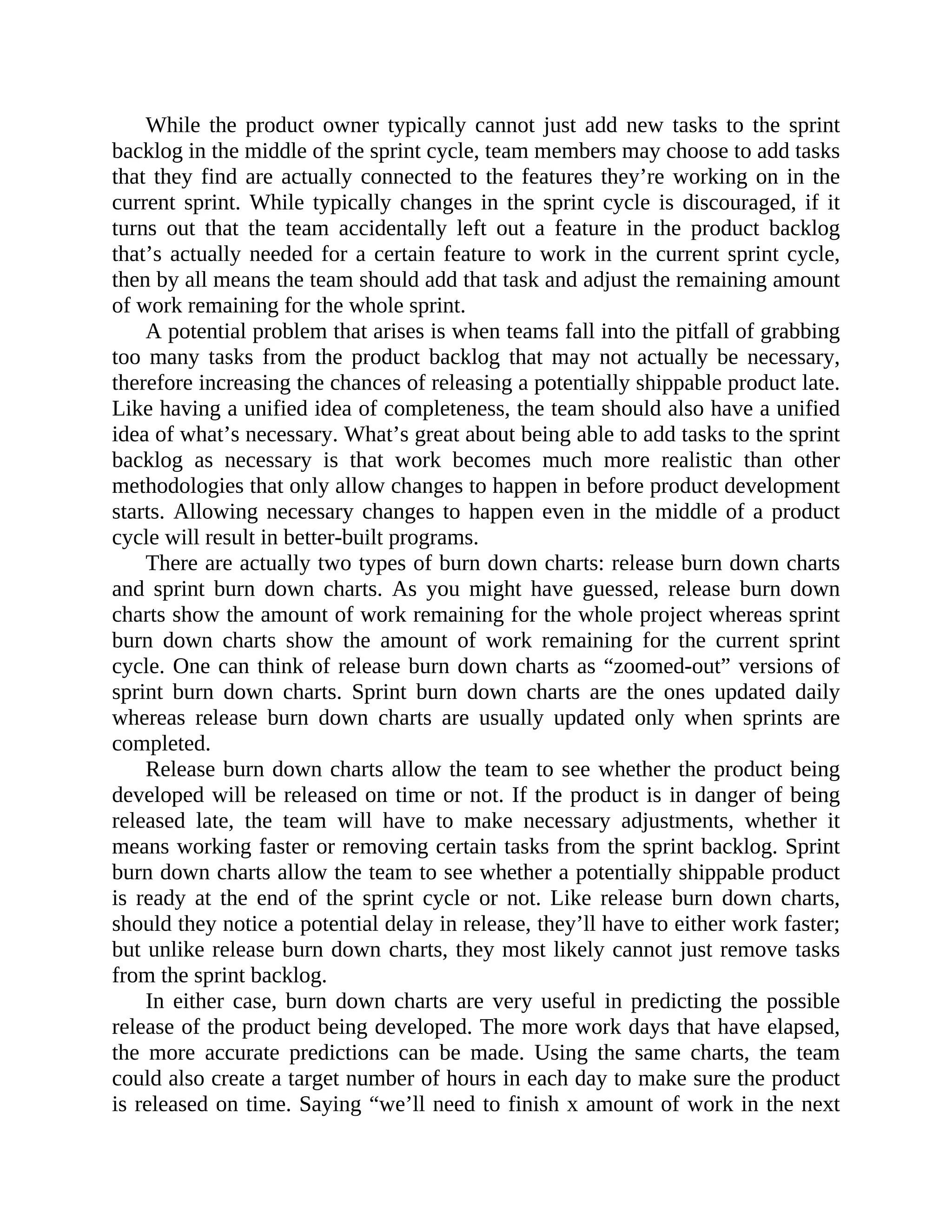 While the product owner typically cannot just add new tasks to the sprint
backlog in the middle of the sprint cycle, team members may choose to add tasks
that they find are actually connected to the features they’re working on in the
current sprint. While typically changes in the sprint cycle is discouraged, if it
turns out that the team accidentally left out a feature in the product backlog
that’s actually needed for a certain feature to work in the current sprint cycle,
then by all means the team should add that task and adjust the remaining amount
of work remaining for the whole sprint.
A potential problem that arises is when teams fall into the pitfall of grabbing
too many tasks from the product backlog that may not actually be necessary,
therefore increasing the chances of releasing a potentially shippable product late.
Like having a unified idea of completeness, the team should also have a unified
idea of what’s necessary. What’s great about being able to add tasks to the sprint
backlog as necessary is that work becomes much more realistic than other
methodologies that only allow changes to happen in before product development
starts. Allowing necessary changes to happen even in the middle of a product
cycle will result in better-built programs.
There are actually two types of burn down charts: release burn down charts
and sprint burn down charts. As you might have guessed, release burn down
charts show the amount of work remaining for the whole project whereas sprint
burn down charts show the amount of work remaining for the current sprint
cycle. One can think of release burn down charts as “zoomed-out” versions of
sprint burn down charts. Sprint burn down charts are the ones updated daily
whereas release burn down charts are usually updated only when sprints are
completed.
Release burn down charts allow the team to see whether the product being
developed will be released on time or not. If the product is in danger of being
released late, the team will have to make necessary adjustments, whether it
means working faster or removing certain tasks from the sprint backlog. Sprint
burn down charts allow the team to see whether a potentially shippable product
is ready at the end of the sprint cycle or not. Like release burn down charts,
should they notice a potential delay in release, they’ll have to either work faster;
but unlike release burn down charts, they most likely cannot just remove tasks
from the sprint backlog.
In either case, burn down charts are very useful in predicting the possible
release of the product being developed. The more work days that have elapsed,
the more accurate predictions can be made. Using the same charts, the team
could also create a target number of hours in each day to make sure the product
is released on time. Saying “we’ll need to finish x amount of work in the next
 