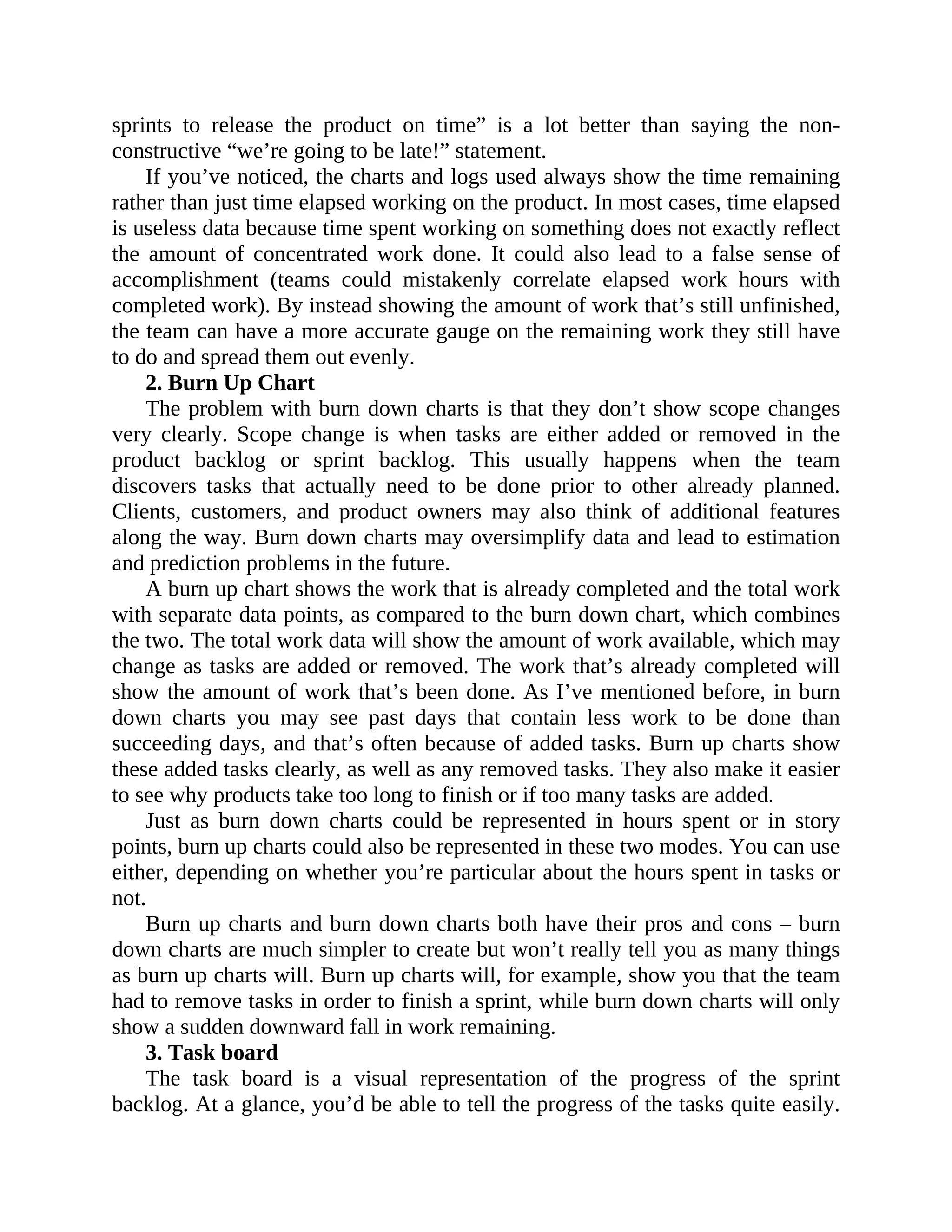 sprints to release the product on time” is a lot better than saying the non-
constructive “we’re going to be late!” statement.
If you’ve noticed, the charts and logs used always show the time remaining
rather than just time elapsed working on the product. In most cases, time elapsed
is useless data because time spent working on something does not exactly reflect
the amount of concentrated work done. It could also lead to a false sense of
accomplishment (teams could mistakenly correlate elapsed work hours with
completed work). By instead showing the amount of work that’s still unfinished,
the team can have a more accurate gauge on the remaining work they still have
to do and spread them out evenly.
2. Burn Up Chart
The problem with burn down charts is that they don’t show scope changes
very clearly. Scope change is when tasks are either added or removed in the
product backlog or sprint backlog. This usually happens when the team
discovers tasks that actually need to be done prior to other already planned.
Clients, customers, and product owners may also think of additional features
along the way. Burn down charts may oversimplify data and lead to estimation
and prediction problems in the future.
A burn up chart shows the work that is already completed and the total work
with separate data points, as compared to the burn down chart, which combines
the two. The total work data will show the amount of work available, which may
change as tasks are added or removed. The work that’s already completed will
show the amount of work that’s been done. As I’ve mentioned before, in burn
down charts you may see past days that contain less work to be done than
succeeding days, and that’s often because of added tasks. Burn up charts show
these added tasks clearly, as well as any removed tasks. They also make it easier
to see why products take too long to finish or if too many tasks are added.
Just as burn down charts could be represented in hours spent or in story
points, burn up charts could also be represented in these two modes. You can use
either, depending on whether you’re particular about the hours spent in tasks or
not.
Burn up charts and burn down charts both have their pros and cons – burn
down charts are much simpler to create but won’t really tell you as many things
as burn up charts will. Burn up charts will, for example, show you that the team
had to remove tasks in order to finish a sprint, while burn down charts will only
show a sudden downward fall in work remaining.
3. Task board
The task board is a visual representation of the progress of the sprint
backlog. At a glance, you’d be able to tell the progress of the tasks quite easily.
 