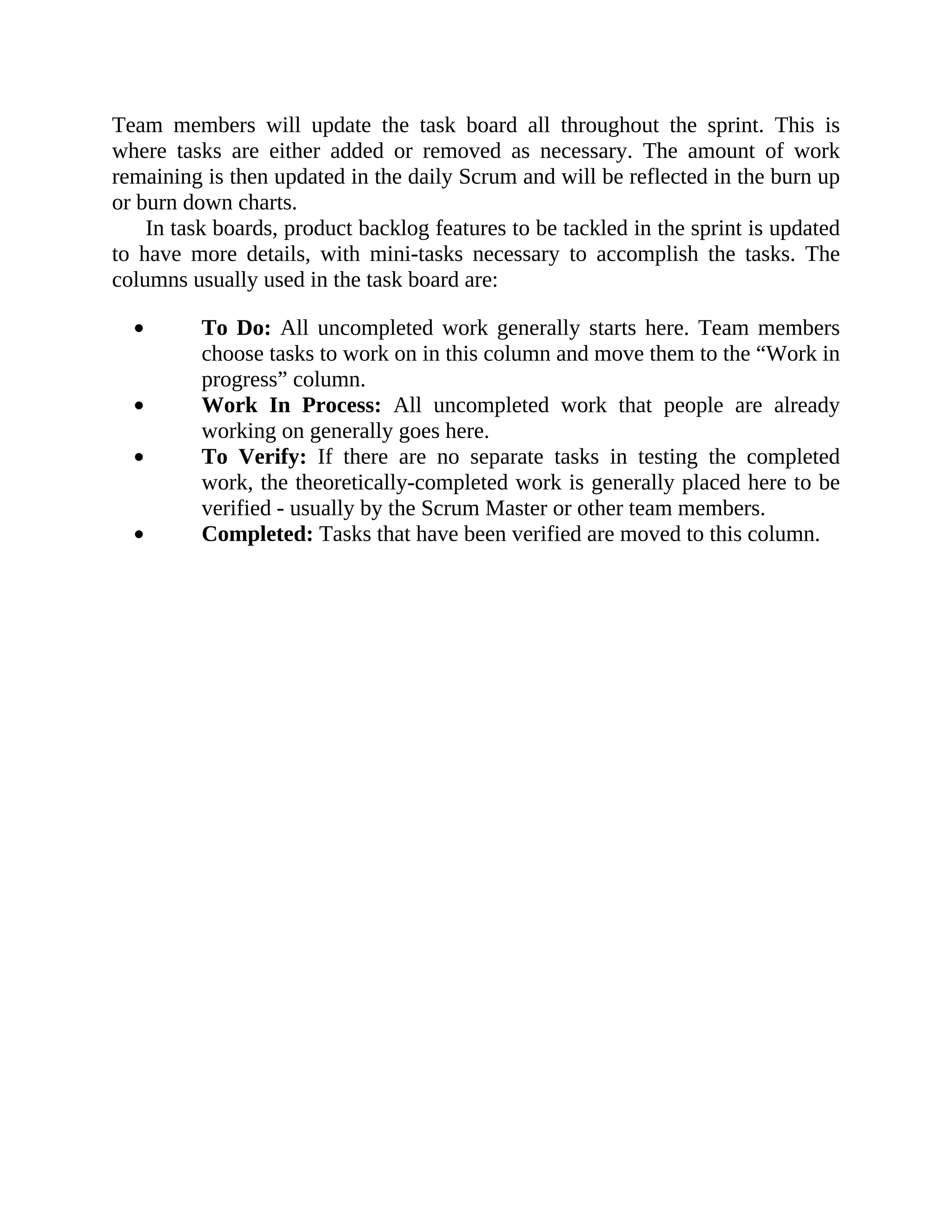Team members will update the task board all throughout the sprint. This is
where tasks are either added or removed as necessary. The amount of work
remaining is then updated in the daily Scrum and will be reflected in the burn up
or burn down charts.
In task boards, product backlog features to be tackled in the sprint is updated
to have more details, with mini-tasks necessary to accomplish the tasks. The
columns usually used in the task board are:
To Do: All uncompleted work generally starts here. Team members
choose tasks to work on in this column and move them to the “Work in
progress” column.
Work In Process: All uncompleted work that people are already
working on generally goes here.
To Verify: If there are no separate tasks in testing the completed
work, the theoretically-completed work is generally placed here to be
verified - usually by the Scrum Master or other team members.
Completed: Tasks that have been verified are moved to this column.
 