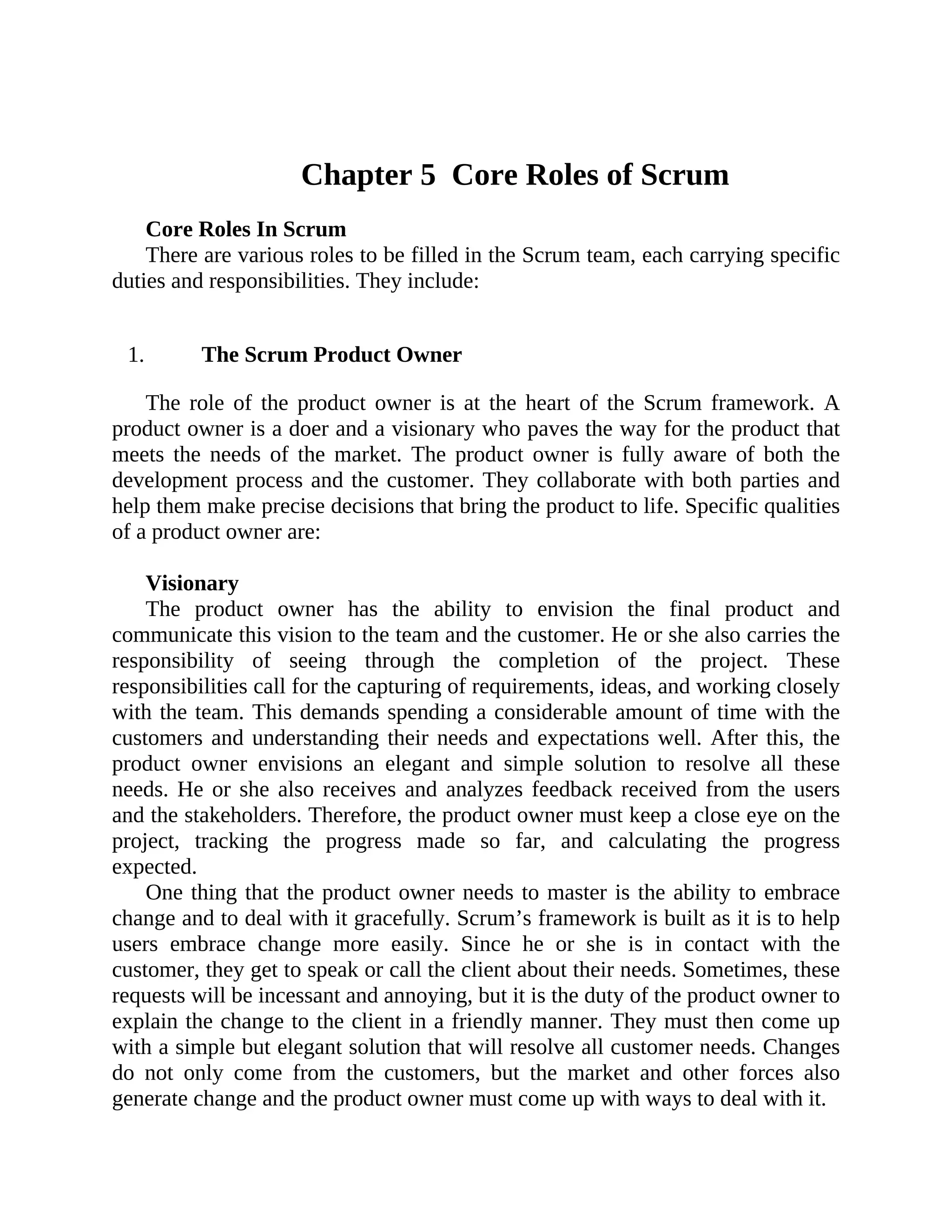 Chapter 5 Core Roles of Scrum
Core Roles In Scrum
There are various roles to be filled in the Scrum team, each carrying specific
duties and responsibilities. They include:
1. The Scrum Product Owner
The role of the product owner is at the heart of the Scrum framework. A
product owner is a doer and a visionary who paves the way for the product that
meets the needs of the market. The product owner is fully aware of both the
development process and the customer. They collaborate with both parties and
help them make precise decisions that bring the product to life. Specific qualities
of a product owner are:
Visionary
The product owner has the ability to envision the final product and
communicate this vision to the team and the customer. He or she also carries the
responsibility of seeing through the completion of the project. These
responsibilities call for the capturing of requirements, ideas, and working closely
with the team. This demands spending a considerable amount of time with the
customers and understanding their needs and expectations well. After this, the
product owner envisions an elegant and simple solution to resolve all these
needs. He or she also receives and analyzes feedback received from the users
and the stakeholders. Therefore, the product owner must keep a close eye on the
project, tracking the progress made so far, and calculating the progress
expected.
One thing that the product owner needs to master is the ability to embrace
change and to deal with it gracefully. Scrum’s framework is built as it is to help
users embrace change more easily. Since he or she is in contact with the
customer, they get to speak or call the client about their needs. Sometimes, these
requests will be incessant and annoying, but it is the duty of the product owner to
explain the change to the client in a friendly manner. They must then come up
with a simple but elegant solution that will resolve all customer needs. Changes
do not only come from the customers, but the market and other forces also
generate change and the product owner must come up with ways to deal with it.
 