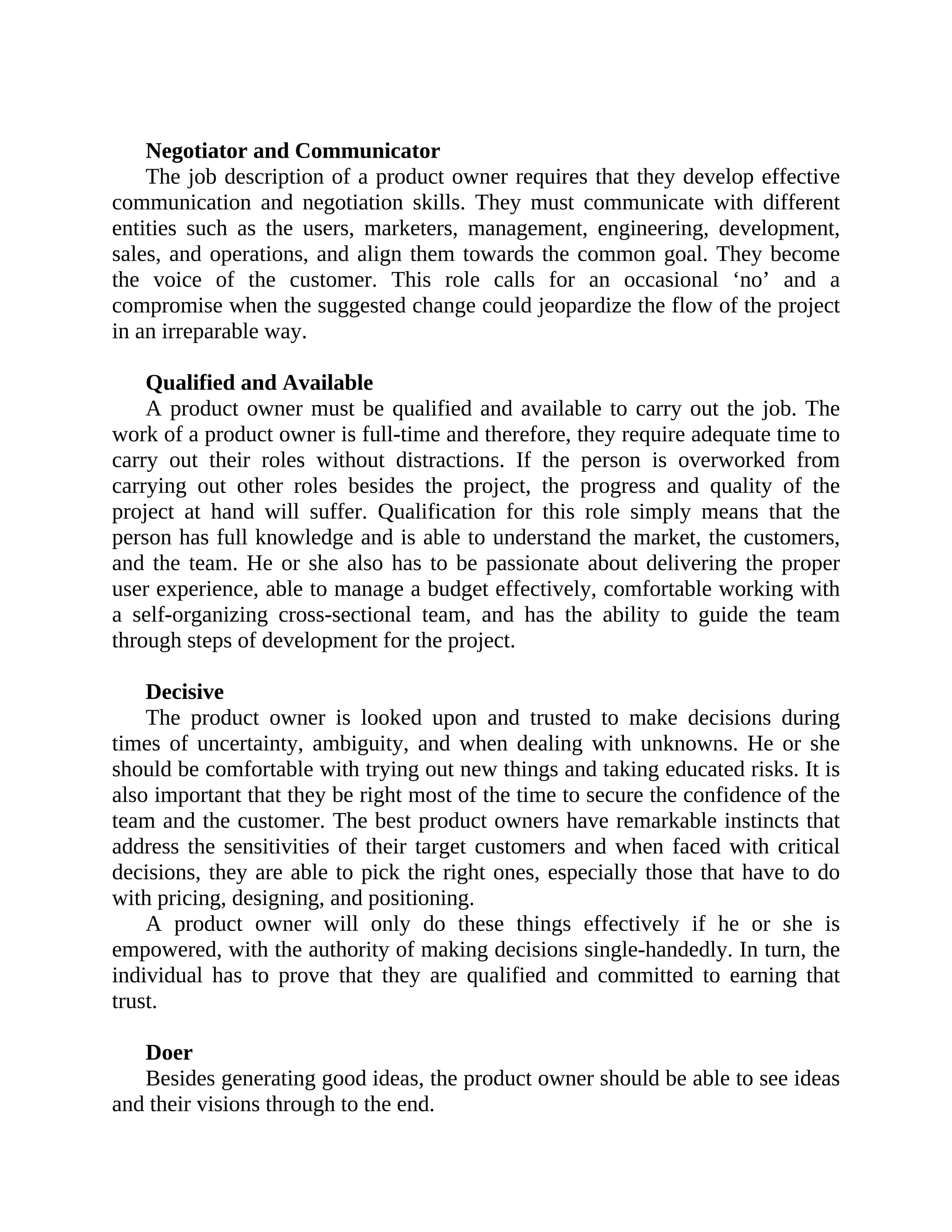 Negotiator and Communicator
The job description of a product owner requires that they develop effective
communication and negotiation skills. They must communicate with different
entities such as the users, marketers, management, engineering, development,
sales, and operations, and align them towards the common goal. They become
the voice of the customer. This role calls for an occasional ‘no’ and a
compromise when the suggested change could jeopardize the flow of the project
in an irreparable way.
Qualified and Available
A product owner must be qualified and available to carry out the job. The
work of a product owner is full-time and therefore, they require adequate time to
carry out their roles without distractions. If the person is overworked from
carrying out other roles besides the project, the progress and quality of the
project at hand will suffer. Qualification for this role simply means that the
person has full knowledge and is able to understand the market, the customers,
and the team. He or she also has to be passionate about delivering the proper
user experience, able to manage a budget effectively, comfortable working with
a self-organizing cross-sectional team, and has the ability to guide the team
through steps of development for the project.
Decisive
The product owner is looked upon and trusted to make decisions during
times of uncertainty, ambiguity, and when dealing with unknowns. He or she
should be comfortable with trying out new things and taking educated risks. It is
also important that they be right most of the time to secure the confidence of the
team and the customer. The best product owners have remarkable instincts that
address the sensitivities of their target customers and when faced with critical
decisions, they are able to pick the right ones, especially those that have to do
with pricing, designing, and positioning.
A product owner will only do these things effectively if he or she is
empowered, with the authority of making decisions single-handedly. In turn, the
individual has to prove that they are qualified and committed to earning that
trust.
Doer
Besides generating good ideas, the product owner should be able to see ideas
and their visions through to the end.
 