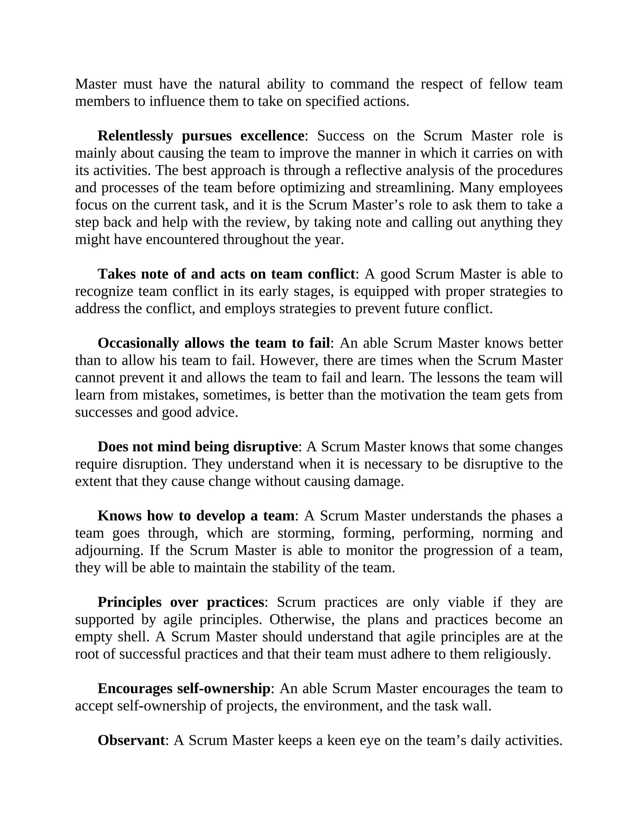 Master must have the natural ability to command the respect of fellow team
members to influence them to take on specified actions.
Relentlessly pursues excellence: Success on the Scrum Master role is
mainly about causing the team to improve the manner in which it carries on with
its activities. The best approach is through a reflective analysis of the procedures
and processes of the team before optimizing and streamlining. Many employees
focus on the current task, and it is the Scrum Master’s role to ask them to take a
step back and help with the review, by taking note and calling out anything they
might have encountered throughout the year.
Takes note of and acts on team conflict: A good Scrum Master is able to
recognize team conflict in its early stages, is equipped with proper strategies to
address the conflict, and employs strategies to prevent future conflict.
Occasionally allows the team to fail: An able Scrum Master knows better
than to allow his team to fail. However, there are times when the Scrum Master
cannot prevent it and allows the team to fail and learn. The lessons the team will
learn from mistakes, sometimes, is better than the motivation the team gets from
successes and good advice.
Does not mind being disruptive: A Scrum Master knows that some changes
require disruption. They understand when it is necessary to be disruptive to the
extent that they cause change without causing damage.
Knows how to develop a team: A Scrum Master understands the phases a
team goes through, which are storming, forming, performing, norming and
adjourning. If the Scrum Master is able to monitor the progression of a team,
they will be able to maintain the stability of the team.
Principles over practices: Scrum practices are only viable if they are
supported by agile principles. Otherwise, the plans and practices become an
empty shell. A Scrum Master should understand that agile principles are at the
root of successful practices and that their team must adhere to them religiously.
Encourages self-ownership: An able Scrum Master encourages the team to
accept self-ownership of projects, the environment, and the task wall.
Observant: A Scrum Master keeps a keen eye on the team’s daily activities.
 
