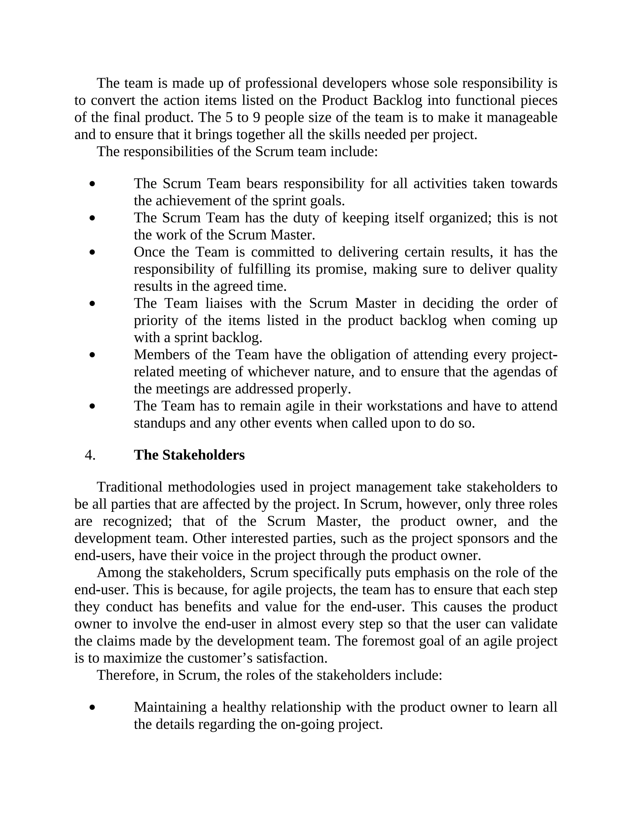 The team is made up of professional developers whose sole responsibility is
to convert the action items listed on the Product Backlog into functional pieces
of the final product. The 5 to 9 people size of the team is to make it manageable
and to ensure that it brings together all the skills needed per project.
The responsibilities of the Scrum team include:
The Scrum Team bears responsibility for all activities taken towards
the achievement of the sprint goals.
The Scrum Team has the duty of keeping itself organized; this is not
the work of the Scrum Master.
Once the Team is committed to delivering certain results, it has the
responsibility of fulfilling its promise, making sure to deliver quality
results in the agreed time.
The Team liaises with the Scrum Master in deciding the order of
priority of the items listed in the product backlog when coming up
with a sprint backlog.
Members of the Team have the obligation of attending every project-
related meeting of whichever nature, and to ensure that the agendas of
the meetings are addressed properly.
The Team has to remain agile in their workstations and have to attend
standups and any other events when called upon to do so.
4. The Stakeholders
Traditional methodologies used in project management take stakeholders to
be all parties that are affected by the project. In Scrum, however, only three roles
are recognized; that of the Scrum Master, the product owner, and the
development team. Other interested parties, such as the project sponsors and the
end-users, have their voice in the project through the product owner.
Among the stakeholders, Scrum specifically puts emphasis on the role of the
end-user. This is because, for agile projects, the team has to ensure that each step
they conduct has benefits and value for the end-user. This causes the product
owner to involve the end-user in almost every step so that the user can validate
the claims made by the development team. The foremost goal of an agile project
is to maximize the customer’s satisfaction.
Therefore, in Scrum, the roles of the stakeholders include:
Maintaining a healthy relationship with the product owner to learn all
the details regarding the on-going project.
 