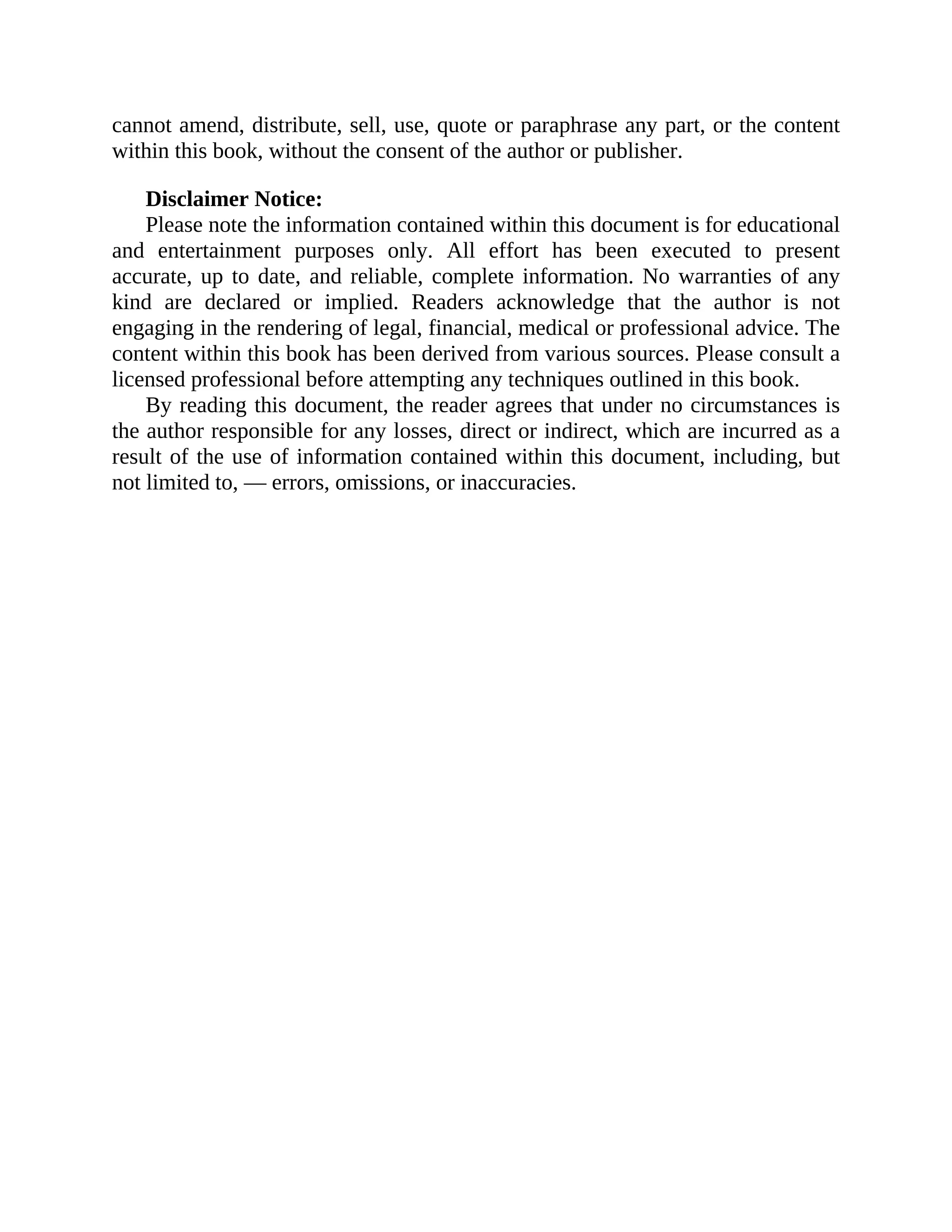 cannot amend, distribute, sell, use, quote or paraphrase any part, or the content
within this book, without the consent of the author or publisher.
Disclaimer Notice:
Please note the information contained within this document is for educational
and entertainment purposes only. All effort has been executed to present
accurate, up to date, and reliable, complete information. No warranties of any
kind are declared or implied. Readers acknowledge that the author is not
engaging in the rendering of legal, financial, medical or professional advice. The
content within this book has been derived from various sources. Please consult a
licensed professional before attempting any techniques outlined in this book.
By reading this document, the reader agrees that under no circumstances is
the author responsible for any losses, direct or indirect, which are incurred as a
result of the use of information contained within this document, including, but
not limited to, — errors, omissions, or inaccuracies.
 
