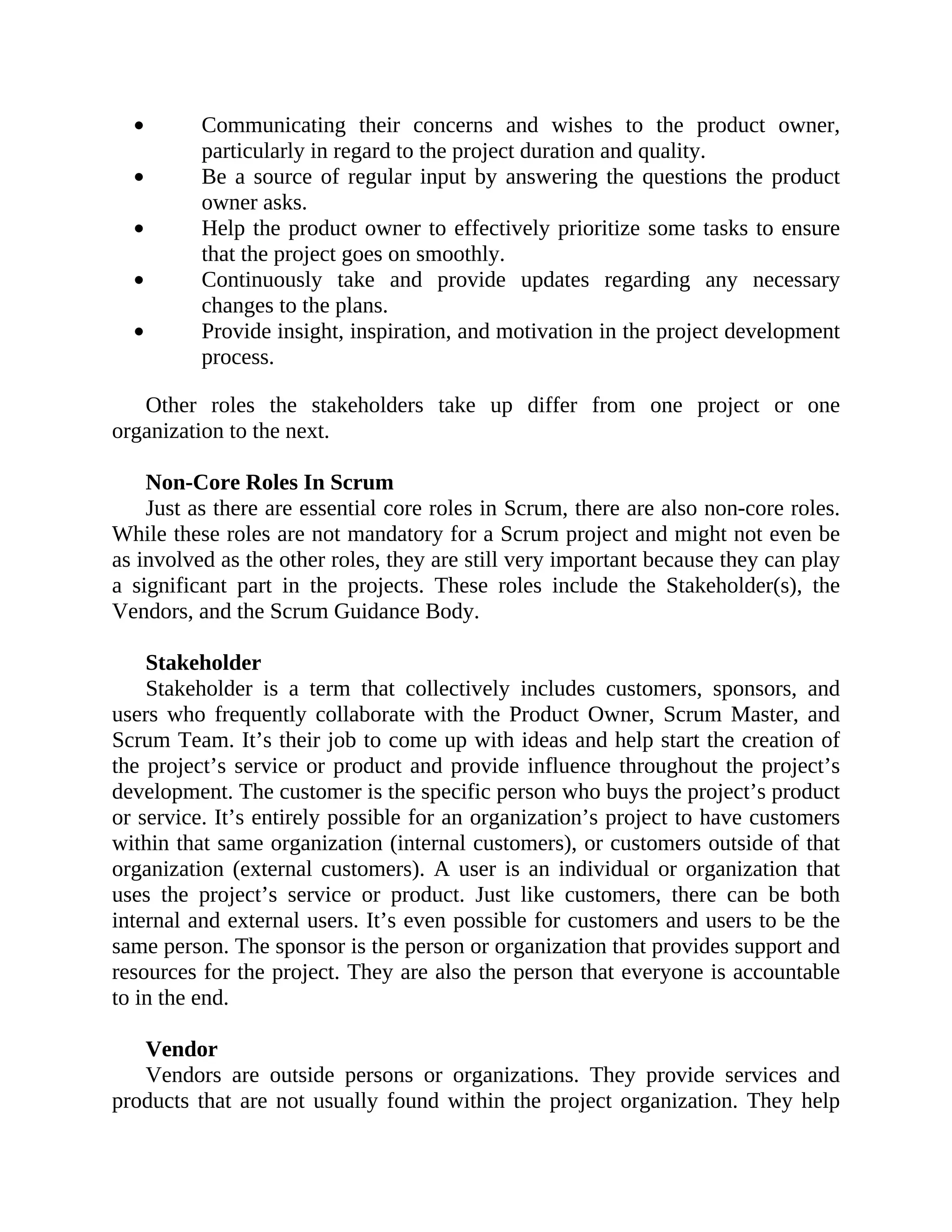 Communicating their concerns and wishes to the product owner,
particularly in regard to the project duration and quality.
Be a source of regular input by answering the questions the product
owner asks.
Help the product owner to effectively prioritize some tasks to ensure
that the project goes on smoothly.
Continuously take and provide updates regarding any necessary
changes to the plans.
Provide insight, inspiration, and motivation in the project development
process.
Other roles the stakeholders take up differ from one project or one
organization to the next.
Non-Core Roles In Scrum
Just as there are essential core roles in Scrum, there are also non-core roles.
While these roles are not mandatory for a Scrum project and might not even be
as involved as the other roles, they are still very important because they can play
a significant part in the projects. These roles include the Stakeholder(s), the
Vendors, and the Scrum Guidance Body.
Stakeholder
Stakeholder is a term that collectively includes customers, sponsors, and
users who frequently collaborate with the Product Owner, Scrum Master, and
Scrum Team. It’s their job to come up with ideas and help start the creation of
the project’s service or product and provide influence throughout the project’s
development. The customer is the specific person who buys the project’s product
or service. It’s entirely possible for an organization’s project to have customers
within that same organization (internal customers), or customers outside of that
organization (external customers). A user is an individual or organization that
uses the project’s service or product. Just like customers, there can be both
internal and external users. It’s even possible for customers and users to be the
same person. The sponsor is the person or organization that provides support and
resources for the project. They are also the person that everyone is accountable
to in the end.
Vendor
Vendors are outside persons or organizations. They provide services and
products that are not usually found within the project organization. They help
 