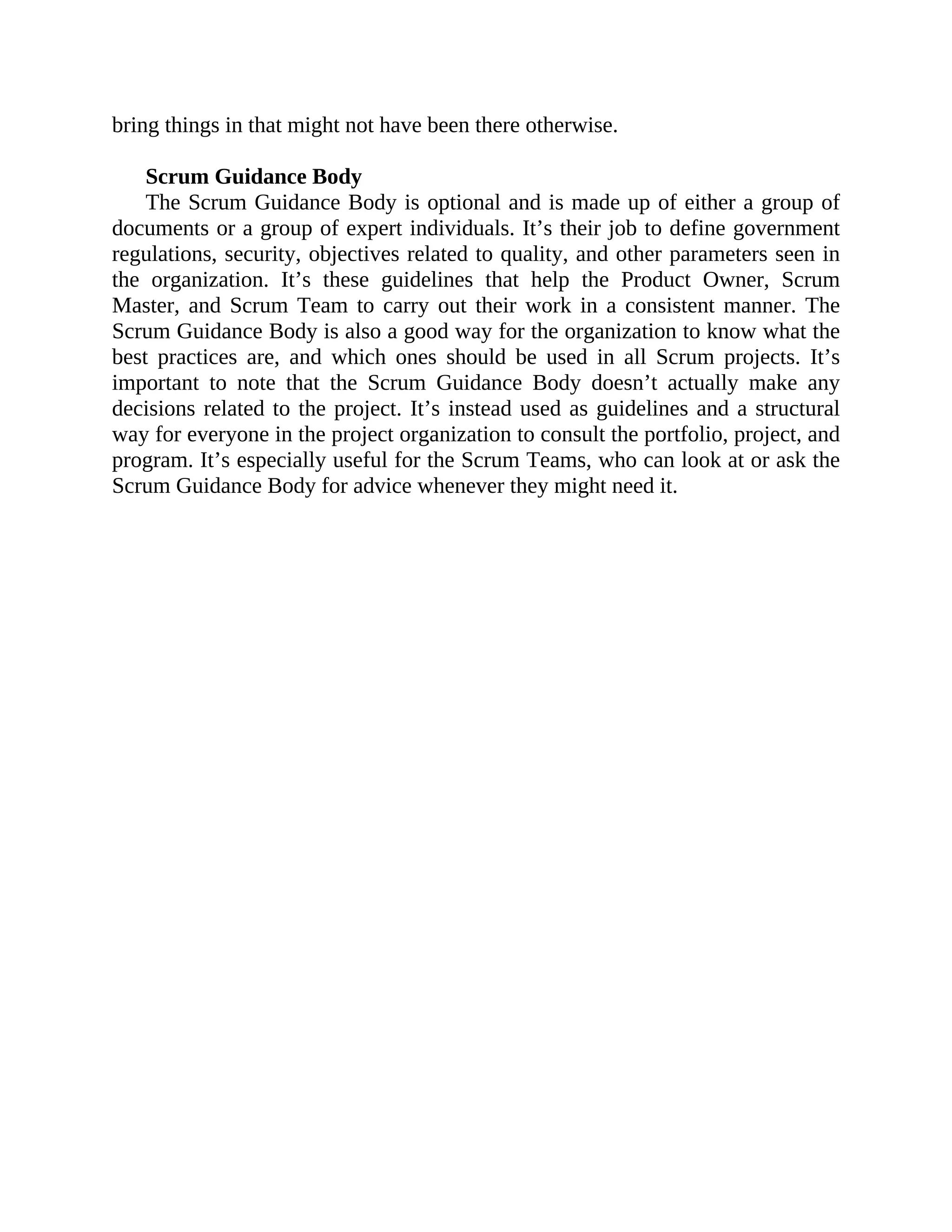 bring things in that might not have been there otherwise.
Scrum Guidance Body
The Scrum Guidance Body is optional and is made up of either a group of
documents or a group of expert individuals. It’s their job to define government
regulations, security, objectives related to quality, and other parameters seen in
the organization. It’s these guidelines that help the Product Owner, Scrum
Master, and Scrum Team to carry out their work in a consistent manner. The
Scrum Guidance Body is also a good way for the organization to know what the
best practices are, and which ones should be used in all Scrum projects. It’s
important to note that the Scrum Guidance Body doesn’t actually make any
decisions related to the project. It’s instead used as guidelines and a structural
way for everyone in the project organization to consult the portfolio, project, and
program. It’s especially useful for the Scrum Teams, who can look at or ask the
Scrum Guidance Body for advice whenever they might need it.
 