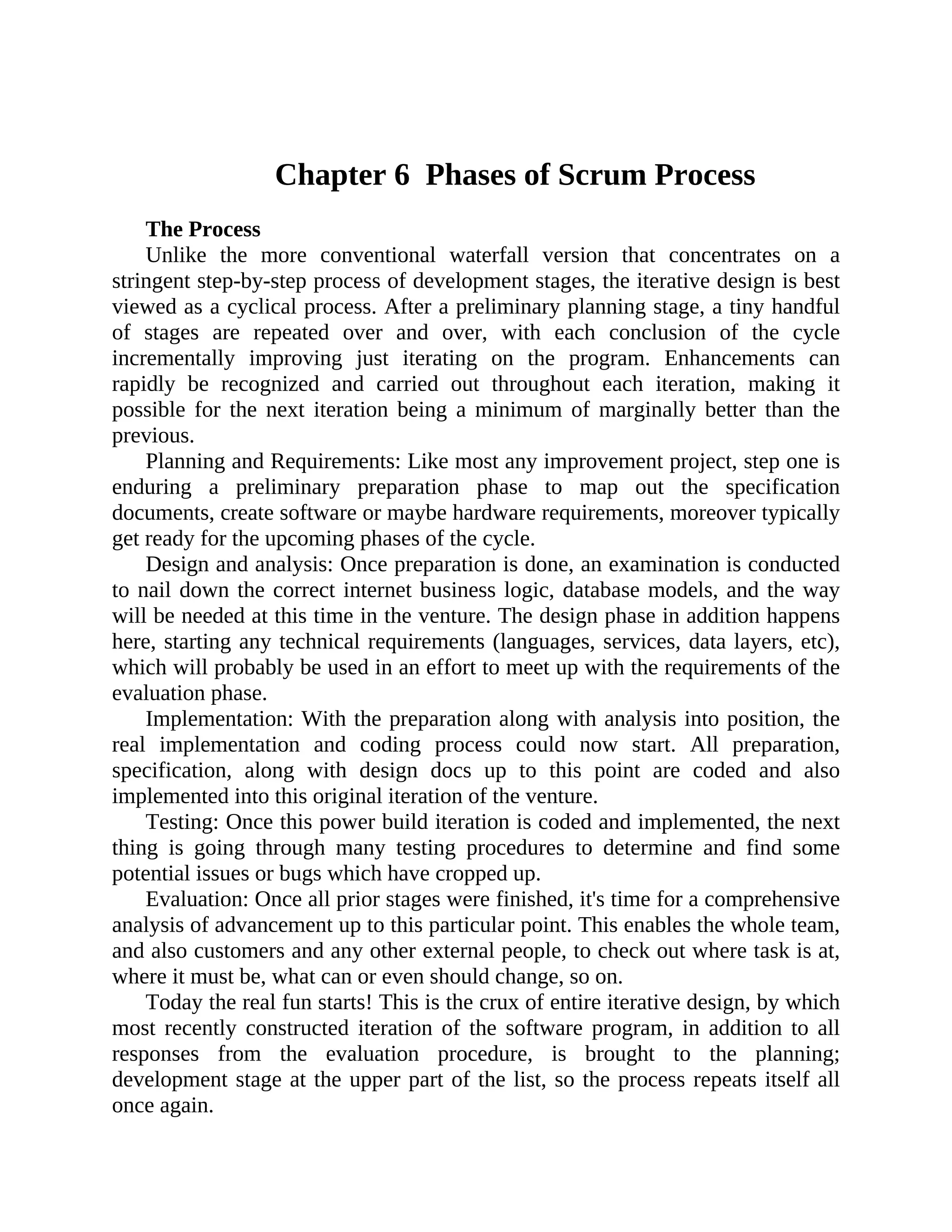 Chapter 6 Phases of Scrum Process
The Process
Unlike the more conventional waterfall version that concentrates on a
stringent step-by-step process of development stages, the iterative design is best
viewed as a cyclical process. After a preliminary planning stage, a tiny handful
of stages are repeated over and over, with each conclusion of the cycle
incrementally improving just iterating on the program. Enhancements can
rapidly be recognized and carried out throughout each iteration, making it
possible for the next iteration being a minimum of marginally better than the
previous.
Planning and Requirements: Like most any improvement project, step one is
enduring a preliminary preparation phase to map out the specification
documents, create software or maybe hardware requirements, moreover typically
get ready for the upcoming phases of the cycle.
Design and analysis: Once preparation is done, an examination is conducted
to nail down the correct internet business logic, database models, and the way
will be needed at this time in the venture. The design phase in addition happens
here, starting any technical requirements (languages, services, data layers, etc),
which will probably be used in an effort to meet up with the requirements of the
evaluation phase.
Implementation: With the preparation along with analysis into position, the
real implementation and coding process could now start. All preparation,
specification, along with design docs up to this point are coded and also
implemented into this original iteration of the venture.
Testing: Once this power build iteration is coded and implemented, the next
thing is going through many testing procedures to determine and find some
potential issues or bugs which have cropped up.
Evaluation: Once all prior stages were finished, it's time for a comprehensive
analysis of advancement up to this particular point. This enables the whole team,
and also customers and any other external people, to check out where task is at,
where it must be, what can or even should change, so on.
Today the real fun starts! This is the crux of entire iterative design, by which
most recently constructed iteration of the software program, in addition to all
responses from the evaluation procedure, is brought to the planning;
development stage at the upper part of the list, so the process repeats itself all
once again.
 
