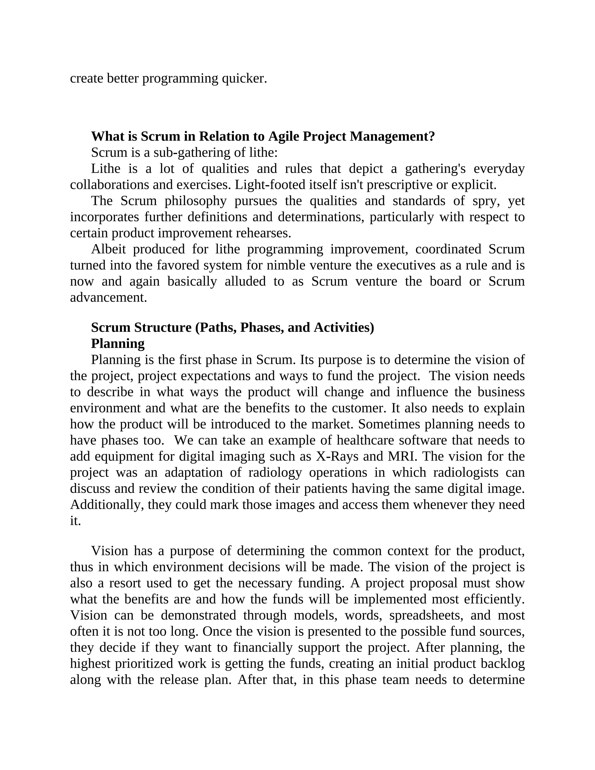 create better programming quicker.
What is Scrum in Relation to Agile Project Management?
Scrum is a sub-gathering of lithe:
Lithe is a lot of qualities and rules that depict a gathering's everyday
collaborations and exercises. Light-footed itself isn't prescriptive or explicit.
The Scrum philosophy pursues the qualities and standards of spry, yet
incorporates further definitions and determinations, particularly with respect to
certain product improvement rehearses.
Albeit produced for lithe programming improvement, coordinated Scrum
turned into the favored system for nimble venture the executives as a rule and is
now and again basically alluded to as Scrum venture the board or Scrum
advancement.
Scrum Structure (Paths, Phases, and Activities)
Planning
Planning is the first phase in Scrum. Its purpose is to determine the vision of
the project, project expectations and ways to fund the project. The vision needs
to describe in what ways the product will change and influence the business
environment and what are the benefits to the customer. It also needs to explain
how the product will be introduced to the market. Sometimes planning needs to
have phases too. We can take an example of healthcare software that needs to
add equipment for digital imaging such as X-Rays and MRI. The vision for the
project was an adaptation of radiology operations in which radiologists can
discuss and review the condition of their patients having the same digital image.
Additionally, they could mark those images and access them whenever they need
it.
Vision has a purpose of determining the common context for the product,
thus in which environment decisions will be made. The vision of the project is
also a resort used to get the necessary funding. A project proposal must show
what the benefits are and how the funds will be implemented most efficiently.
Vision can be demonstrated through models, words, spreadsheets, and most
often it is not too long. Once the vision is presented to the possible fund sources,
they decide if they want to financially support the project. After planning, the
highest prioritized work is getting the funds, creating an initial product backlog
along with the release plan. After that, in this phase team needs to determine
 