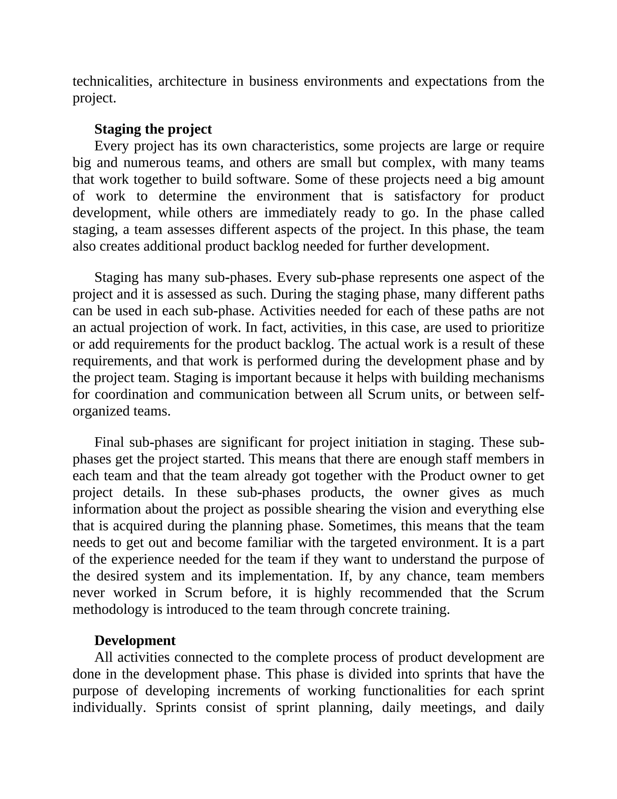 technicalities, architecture in business environments and expectations from the
project.
Staging the project
Every project has its own characteristics, some projects are large or require
big and numerous teams, and others are small but complex, with many teams
that work together to build software. Some of these projects need a big amount
of work to determine the environment that is satisfactory for product
development, while others are immediately ready to go. In the phase called
staging, a team assesses different aspects of the project. In this phase, the team
also creates additional product backlog needed for further development.
Staging has many sub-phases. Every sub-phase represents one aspect of the
project and it is assessed as such. During the staging phase, many different paths
can be used in each sub-phase. Activities needed for each of these paths are not
an actual projection of work. In fact, activities, in this case, are used to prioritize
or add requirements for the product backlog. The actual work is a result of these
requirements, and that work is performed during the development phase and by
the project team. Staging is important because it helps with building mechanisms
for coordination and communication between all Scrum units, or between self-
organized teams.
Final sub-phases are significant for project initiation in staging. These sub-
phases get the project started. This means that there are enough staff members in
each team and that the team already got together with the Product owner to get
project details. In these sub-phases products, the owner gives as much
information about the project as possible shearing the vision and everything else
that is acquired during the planning phase. Sometimes, this means that the team
needs to get out and become familiar with the targeted environment. It is a part
of the experience needed for the team if they want to understand the purpose of
the desired system and its implementation. If, by any chance, team members
never worked in Scrum before, it is highly recommended that the Scrum
methodology is introduced to the team through concrete training.
Development
All activities connected to the complete process of product development are
done in the development phase. This phase is divided into sprints that have the
purpose of developing increments of working functionalities for each sprint
individually. Sprints consist of sprint planning, daily meetings, and daily
 