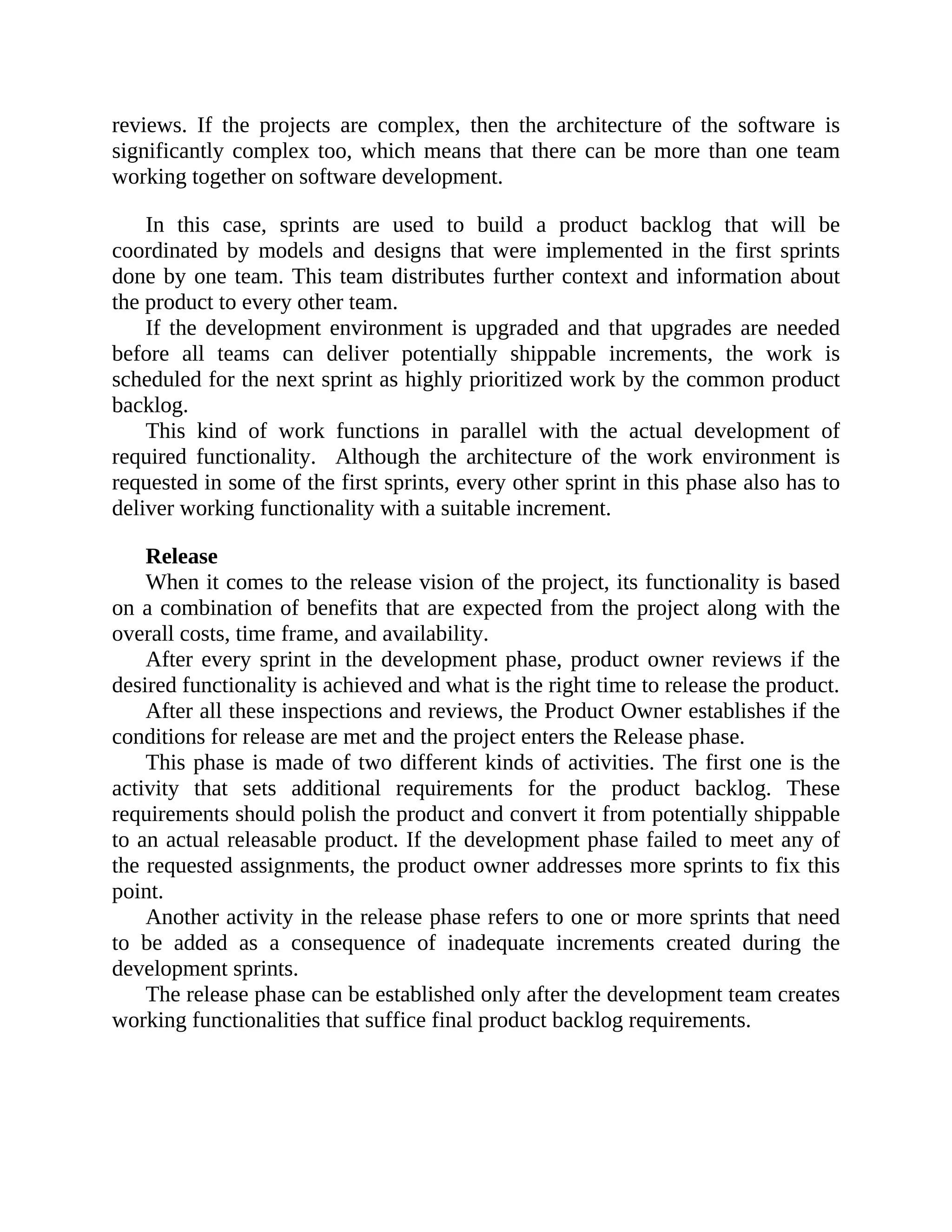 reviews. If the projects are complex, then the architecture of the software is
significantly complex too, which means that there can be more than one team
working together on software development.
In this case, sprints are used to build a product backlog that will be
coordinated by models and designs that were implemented in the first sprints
done by one team. This team distributes further context and information about
the product to every other team.
If the development environment is upgraded and that upgrades are needed
before all teams can deliver potentially shippable increments, the work is
scheduled for the next sprint as highly prioritized work by the common product
backlog.
This kind of work functions in parallel with the actual development of
required functionality. Although the architecture of the work environment is
requested in some of the first sprints, every other sprint in this phase also has to
deliver working functionality with a suitable increment.
Release
When it comes to the release vision of the project, its functionality is based
on a combination of benefits that are expected from the project along with the
overall costs, time frame, and availability.
After every sprint in the development phase, product owner reviews if the
desired functionality is achieved and what is the right time to release the product.
After all these inspections and reviews, the Product Owner establishes if the
conditions for release are met and the project enters the Release phase.
This phase is made of two different kinds of activities. The first one is the
activity that sets additional requirements for the product backlog. These
requirements should polish the product and convert it from potentially shippable
to an actual releasable product. If the development phase failed to meet any of
the requested assignments, the product owner addresses more sprints to fix this
point.
Another activity in the release phase refers to one or more sprints that need
to be added as a consequence of inadequate increments created during the
development sprints.
The release phase can be established only after the development team creates
working functionalities that suffice final product backlog requirements.
 