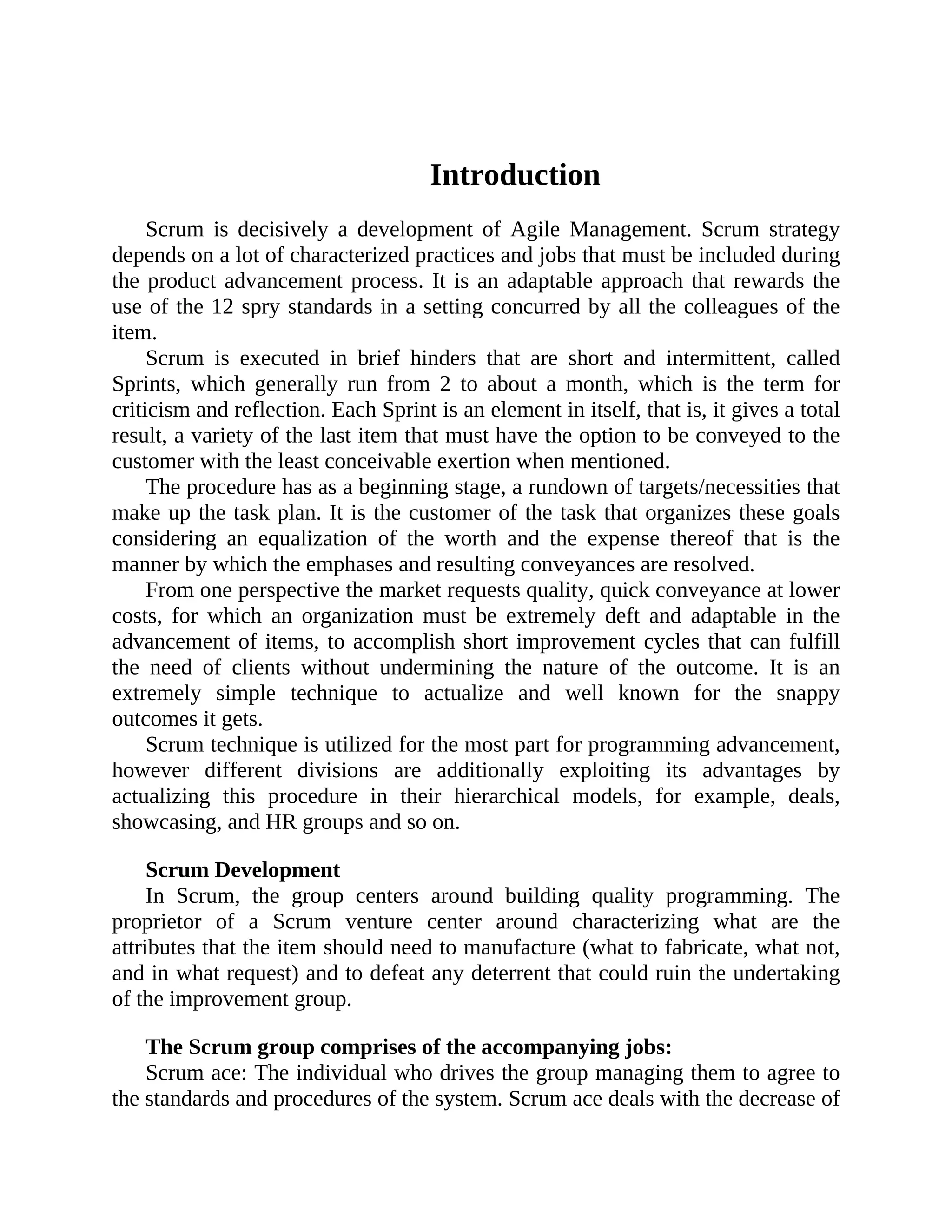 Introduction
Scrum is decisively a development of Agile Management. Scrum strategy
depends on a lot of characterized practices and jobs that must be included during
the product advancement process. It is an adaptable approach that rewards the
use of the 12 spry standards in a setting concurred by all the colleagues of the
item.
Scrum is executed in brief hinders that are short and intermittent, called
Sprints, which generally run from 2 to about a month, which is the term for
criticism and reflection. Each Sprint is an element in itself, that is, it gives a total
result, a variety of the last item that must have the option to be conveyed to the
customer with the least conceivable exertion when mentioned.
The procedure has as a beginning stage, a rundown of targets/necessities that
make up the task plan. It is the customer of the task that organizes these goals
considering an equalization of the worth and the expense thereof that is the
manner by which the emphases and resulting conveyances are resolved.
From one perspective the market requests quality, quick conveyance at lower
costs, for which an organization must be extremely deft and adaptable in the
advancement of items, to accomplish short improvement cycles that can fulfill
the need of clients without undermining the nature of the outcome. It is an
extremely simple technique to actualize and well known for the snappy
outcomes it gets.
Scrum technique is utilized for the most part for programming advancement,
however different divisions are additionally exploiting its advantages by
actualizing this procedure in their hierarchical models, for example, deals,
showcasing, and HR groups and so on.
Scrum Development
In Scrum, the group centers around building quality programming. The
proprietor of a Scrum venture center around characterizing what are the
attributes that the item should need to manufacture (what to fabricate, what not,
and in what request) and to defeat any deterrent that could ruin the undertaking
of the improvement group.
The Scrum group comprises of the accompanying jobs:
Scrum ace: The individual who drives the group managing them to agree to
the standards and procedures of the system. Scrum ace deals with the decrease of
 