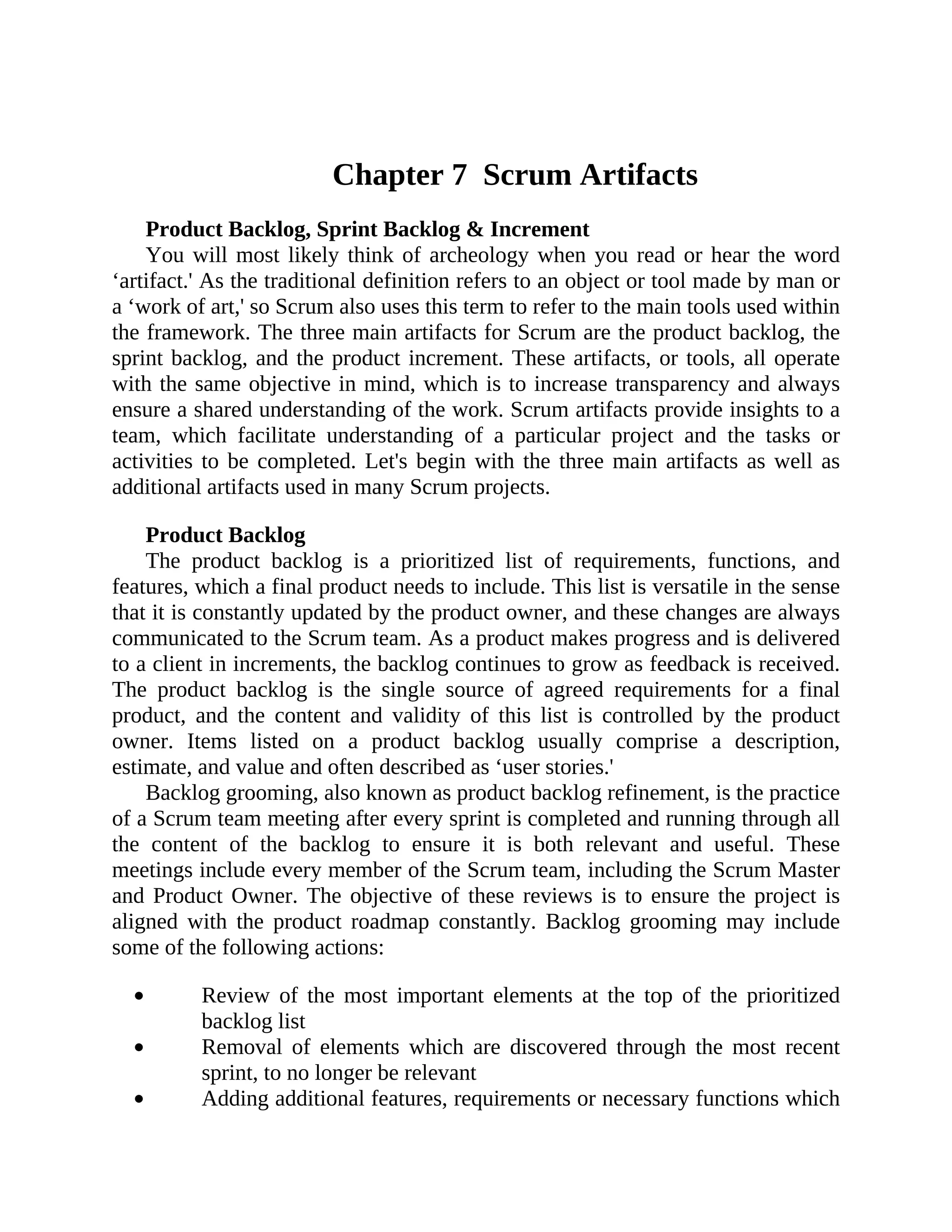 Chapter 7 Scrum Artifacts
Product Backlog, Sprint Backlog & Increment
You will most likely think of archeology when you read or hear the word
‘artifact.' As the traditional definition refers to an object or tool made by man or
a ‘work of art,' so Scrum also uses this term to refer to the main tools used within
the framework. The three main artifacts for Scrum are the product backlog, the
sprint backlog, and the product increment. These artifacts, or tools, all operate
with the same objective in mind, which is to increase transparency and always
ensure a shared understanding of the work. Scrum artifacts provide insights to a
team, which facilitate understanding of a particular project and the tasks or
activities to be completed. Let's begin with the three main artifacts as well as
additional artifacts used in many Scrum projects.
Product Backlog
The product backlog is a prioritized list of requirements, functions, and
features, which a final product needs to include. This list is versatile in the sense
that it is constantly updated by the product owner, and these changes are always
communicated to the Scrum team. As a product makes progress and is delivered
to a client in increments, the backlog continues to grow as feedback is received.
The product backlog is the single source of agreed requirements for a final
product, and the content and validity of this list is controlled by the product
owner. Items listed on a product backlog usually comprise a description,
estimate, and value and often described as ‘user stories.'
Backlog grooming, also known as product backlog refinement, is the practice
of a Scrum team meeting after every sprint is completed and running through all
the content of the backlog to ensure it is both relevant and useful. These
meetings include every member of the Scrum team, including the Scrum Master
and Product Owner. The objective of these reviews is to ensure the project is
aligned with the product roadmap constantly. Backlog grooming may include
some of the following actions:
Review of the most important elements at the top of the prioritized
backlog list
Removal of elements which are discovered through the most recent
sprint, to no longer be relevant
Adding additional features, requirements or necessary functions which
 