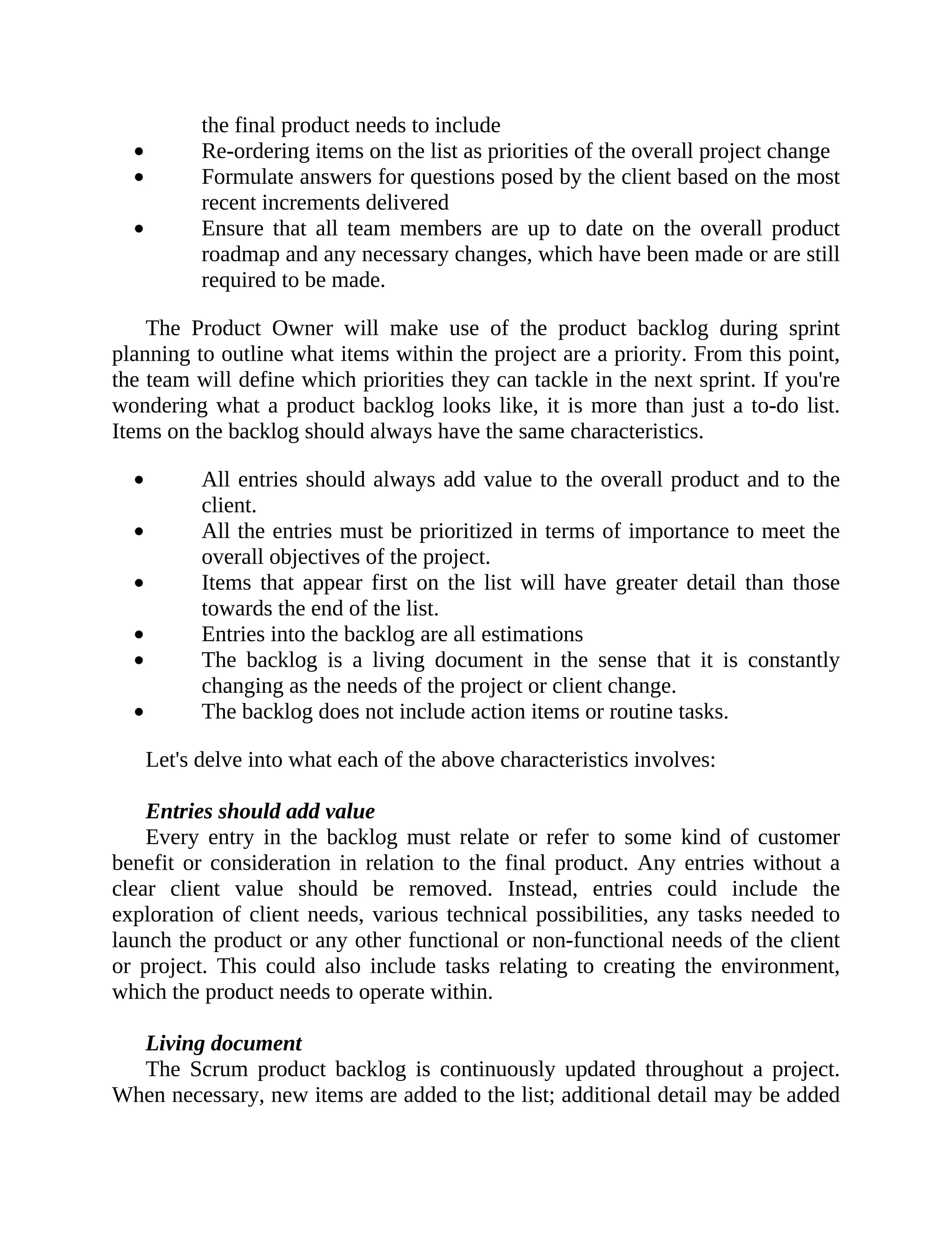 the final product needs to include
Re-ordering items on the list as priorities of the overall project change
Formulate answers for questions posed by the client based on the most
recent increments delivered
Ensure that all team members are up to date on the overall product
roadmap and any necessary changes, which have been made or are still
required to be made.
The Product Owner will make use of the product backlog during sprint
planning to outline what items within the project are a priority. From this point,
the team will define which priorities they can tackle in the next sprint. If you're
wondering what a product backlog looks like, it is more than just a to-do list.
Items on the backlog should always have the same characteristics.
All entries should always add value to the overall product and to the
client.
All the entries must be prioritized in terms of importance to meet the
overall objectives of the project.
Items that appear first on the list will have greater detail than those
towards the end of the list.
Entries into the backlog are all estimations
The backlog is a living document in the sense that it is constantly
changing as the needs of the project or client change.
The backlog does not include action items or routine tasks.
Let's delve into what each of the above characteristics involves:
Entries should add value
Every entry in the backlog must relate or refer to some kind of customer
benefit or consideration in relation to the final product. Any entries without a
clear client value should be removed. Instead, entries could include the
exploration of client needs, various technical possibilities, any tasks needed to
launch the product or any other functional or non-functional needs of the client
or project. This could also include tasks relating to creating the environment,
which the product needs to operate within.
Living document
The Scrum product backlog is continuously updated throughout a project.
When necessary, new items are added to the list; additional detail may be added
 