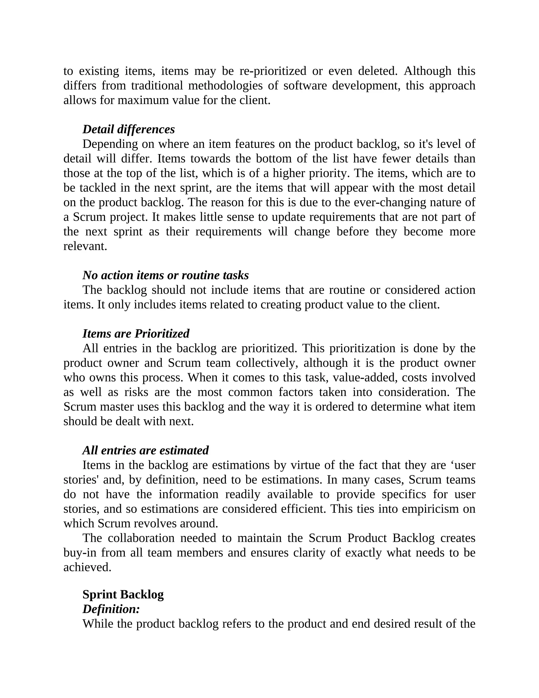 to existing items, items may be re-prioritized or even deleted. Although this
differs from traditional methodologies of software development, this approach
allows for maximum value for the client.
Detail differences
Depending on where an item features on the product backlog, so it's level of
detail will differ. Items towards the bottom of the list have fewer details than
those at the top of the list, which is of a higher priority. The items, which are to
be tackled in the next sprint, are the items that will appear with the most detail
on the product backlog. The reason for this is due to the ever-changing nature of
a Scrum project. It makes little sense to update requirements that are not part of
the next sprint as their requirements will change before they become more
relevant.
No action items or routine tasks
The backlog should not include items that are routine or considered action
items. It only includes items related to creating product value to the client.
Items are Prioritized
All entries in the backlog are prioritized. This prioritization is done by the
product owner and Scrum team collectively, although it is the product owner
who owns this process. When it comes to this task, value-added, costs involved
as well as risks are the most common factors taken into consideration. The
Scrum master uses this backlog and the way it is ordered to determine what item
should be dealt with next.
All entries are estimated
Items in the backlog are estimations by virtue of the fact that they are ‘user
stories' and, by definition, need to be estimations. In many cases, Scrum teams
do not have the information readily available to provide specifics for user
stories, and so estimations are considered efficient. This ties into empiricism on
which Scrum revolves around.
The collaboration needed to maintain the Scrum Product Backlog creates
buy-in from all team members and ensures clarity of exactly what needs to be
achieved.
Sprint Backlog
Definition:
While the product backlog refers to the product and end desired result of the
 