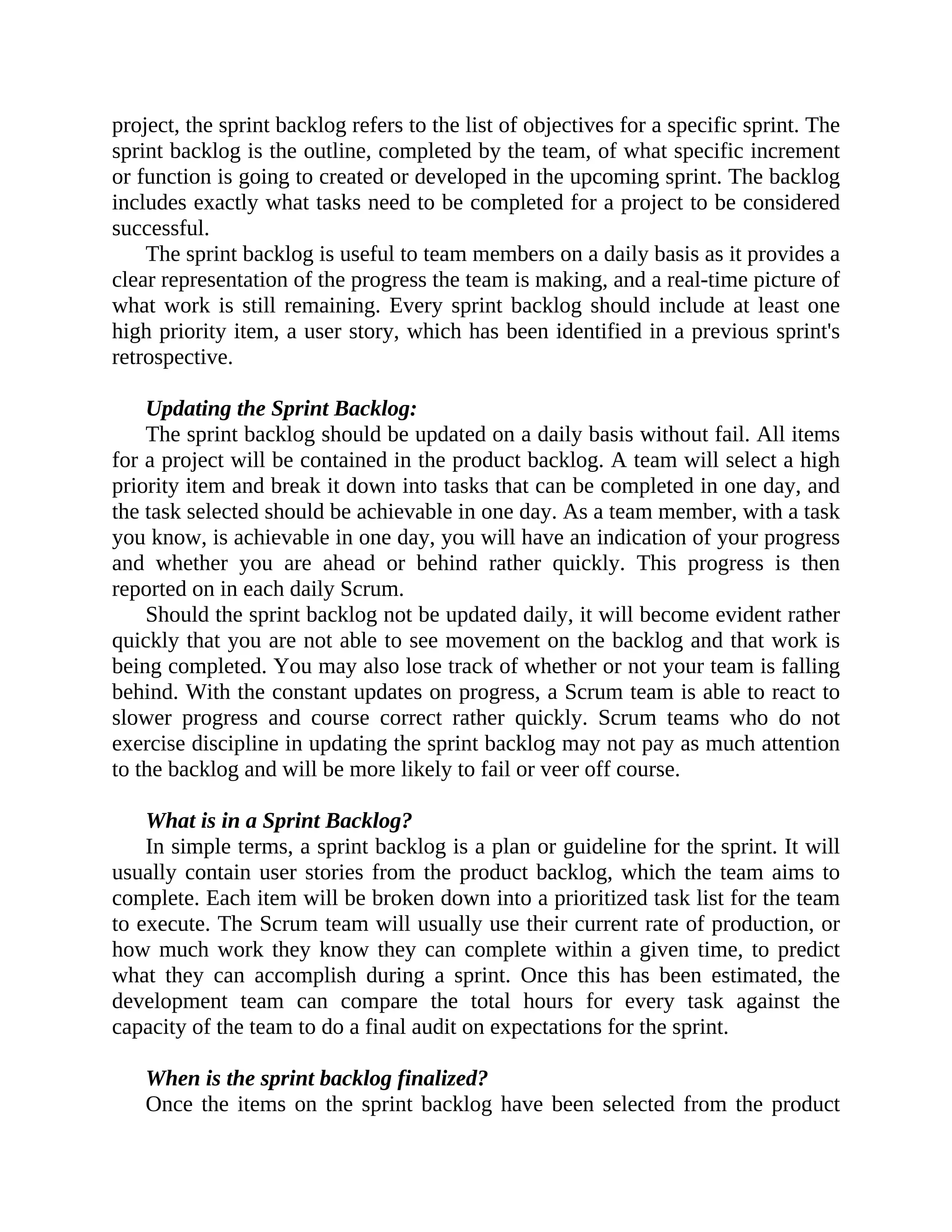 project, the sprint backlog refers to the list of objectives for a specific sprint. The
sprint backlog is the outline, completed by the team, of what specific increment
or function is going to created or developed in the upcoming sprint. The backlog
includes exactly what tasks need to be completed for a project to be considered
successful.
The sprint backlog is useful to team members on a daily basis as it provides a
clear representation of the progress the team is making, and a real-time picture of
what work is still remaining. Every sprint backlog should include at least one
high priority item, a user story, which has been identified in a previous sprint's
retrospective.
Updating the Sprint Backlog:
The sprint backlog should be updated on a daily basis without fail. All items
for a project will be contained in the product backlog. A team will select a high
priority item and break it down into tasks that can be completed in one day, and
the task selected should be achievable in one day. As a team member, with a task
you know, is achievable in one day, you will have an indication of your progress
and whether you are ahead or behind rather quickly. This progress is then
reported on in each daily Scrum.
Should the sprint backlog not be updated daily, it will become evident rather
quickly that you are not able to see movement on the backlog and that work is
being completed. You may also lose track of whether or not your team is falling
behind. With the constant updates on progress, a Scrum team is able to react to
slower progress and course correct rather quickly. Scrum teams who do not
exercise discipline in updating the sprint backlog may not pay as much attention
to the backlog and will be more likely to fail or veer off course.
What is in a Sprint Backlog?
In simple terms, a sprint backlog is a plan or guideline for the sprint. It will
usually contain user stories from the product backlog, which the team aims to
complete. Each item will be broken down into a prioritized task list for the team
to execute. The Scrum team will usually use their current rate of production, or
how much work they know they can complete within a given time, to predict
what they can accomplish during a sprint. Once this has been estimated, the
development team can compare the total hours for every task against the
capacity of the team to do a final audit on expectations for the sprint.
When is the sprint backlog finalized?
Once the items on the sprint backlog have been selected from the product
 