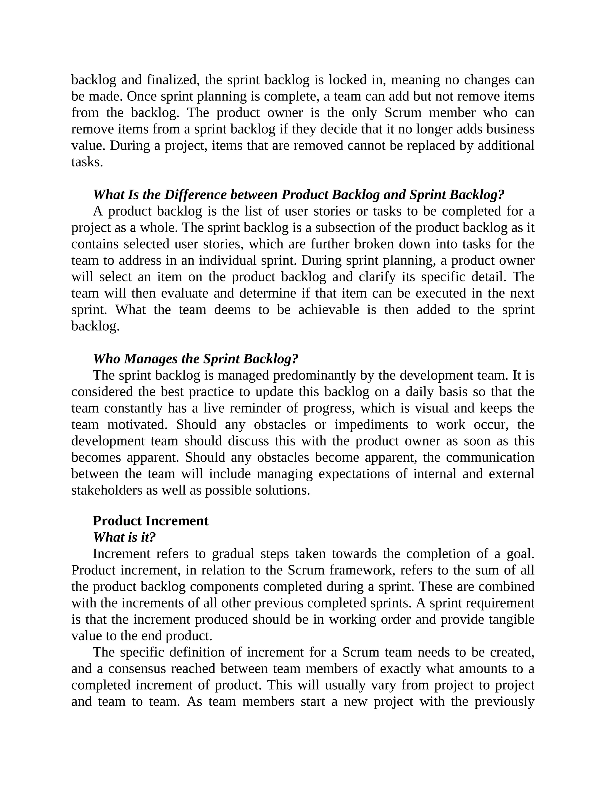 backlog and finalized, the sprint backlog is locked in, meaning no changes can
be made. Once sprint planning is complete, a team can add but not remove items
from the backlog. The product owner is the only Scrum member who can
remove items from a sprint backlog if they decide that it no longer adds business
value. During a project, items that are removed cannot be replaced by additional
tasks.
What Is the Difference between Product Backlog and Sprint Backlog?
A product backlog is the list of user stories or tasks to be completed for a
project as a whole. The sprint backlog is a subsection of the product backlog as it
contains selected user stories, which are further broken down into tasks for the
team to address in an individual sprint. During sprint planning, a product owner
will select an item on the product backlog and clarify its specific detail. The
team will then evaluate and determine if that item can be executed in the next
sprint. What the team deems to be achievable is then added to the sprint
backlog.
Who Manages the Sprint Backlog?
The sprint backlog is managed predominantly by the development team. It is
considered the best practice to update this backlog on a daily basis so that the
team constantly has a live reminder of progress, which is visual and keeps the
team motivated. Should any obstacles or impediments to work occur, the
development team should discuss this with the product owner as soon as this
becomes apparent. Should any obstacles become apparent, the communication
between the team will include managing expectations of internal and external
stakeholders as well as possible solutions.
Product Increment
What is it?
Increment refers to gradual steps taken towards the completion of a goal.
Product increment, in relation to the Scrum framework, refers to the sum of all
the product backlog components completed during a sprint. These are combined
with the increments of all other previous completed sprints. A sprint requirement
is that the increment produced should be in working order and provide tangible
value to the end product.
The specific definition of increment for a Scrum team needs to be created,
and a consensus reached between team members of exactly what amounts to a
completed increment of product. This will usually vary from project to project
and team to team. As team members start a new project with the previously
 