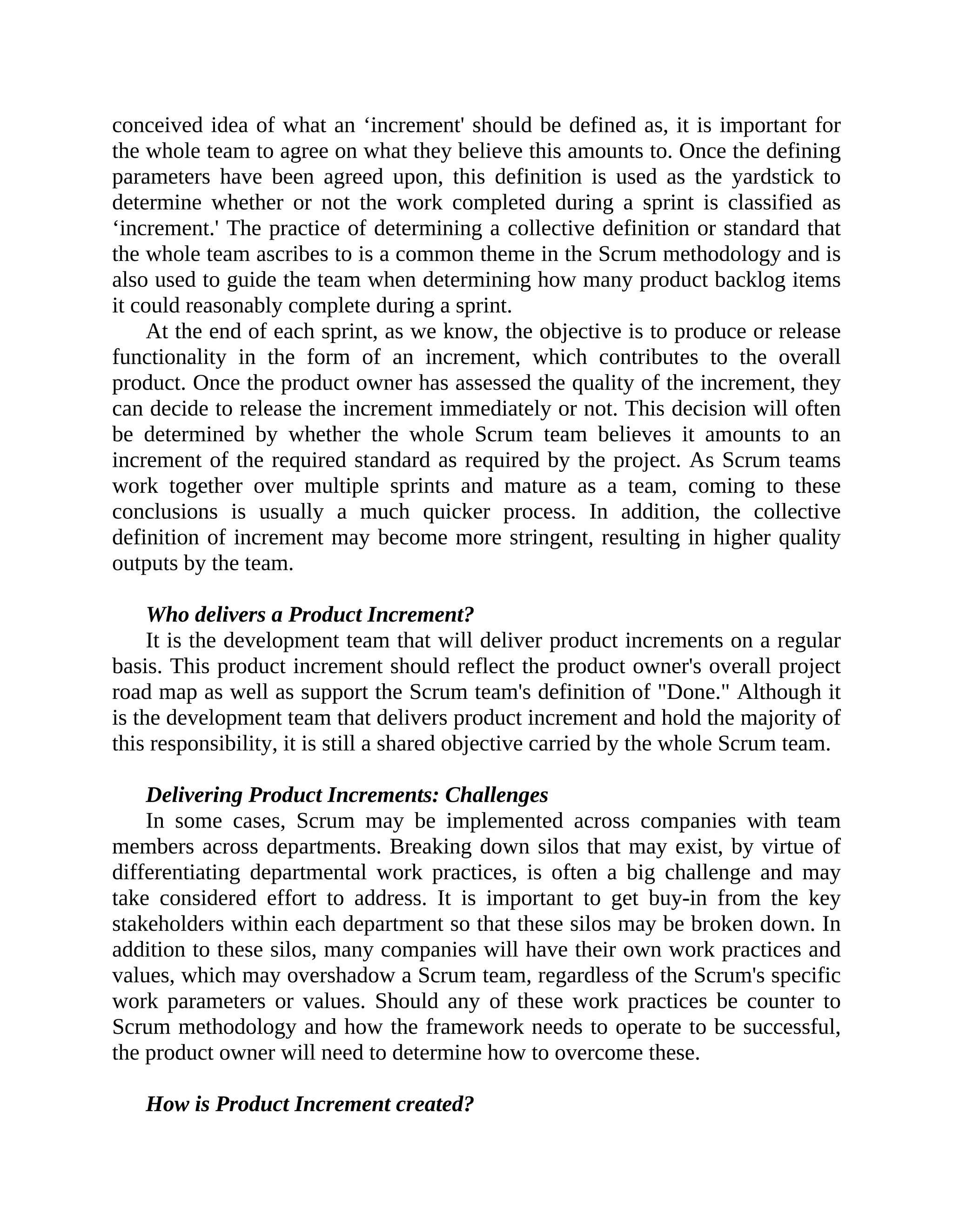 conceived idea of what an ‘increment' should be defined as, it is important for
the whole team to agree on what they believe this amounts to. Once the defining
parameters have been agreed upon, this definition is used as the yardstick to
determine whether or not the work completed during a sprint is classified as
‘increment.' The practice of determining a collective definition or standard that
the whole team ascribes to is a common theme in the Scrum methodology and is
also used to guide the team when determining how many product backlog items
it could reasonably complete during a sprint.
At the end of each sprint, as we know, the objective is to produce or release
functionality in the form of an increment, which contributes to the overall
product. Once the product owner has assessed the quality of the increment, they
can decide to release the increment immediately or not. This decision will often
be determined by whether the whole Scrum team believes it amounts to an
increment of the required standard as required by the project. As Scrum teams
work together over multiple sprints and mature as a team, coming to these
conclusions is usually a much quicker process. In addition, the collective
definition of increment may become more stringent, resulting in higher quality
outputs by the team.
Who delivers a Product Increment?
It is the development team that will deliver product increments on a regular
basis. This product increment should reflect the product owner's overall project
road map as well as support the Scrum team's definition of "Done." Although it
is the development team that delivers product increment and hold the majority of
this responsibility, it is still a shared objective carried by the whole Scrum team.
Delivering Product Increments: Challenges
In some cases, Scrum may be implemented across companies with team
members across departments. Breaking down silos that may exist, by virtue of
differentiating departmental work practices, is often a big challenge and may
take considered effort to address. It is important to get buy-in from the key
stakeholders within each department so that these silos may be broken down. In
addition to these silos, many companies will have their own work practices and
values, which may overshadow a Scrum team, regardless of the Scrum's specific
work parameters or values. Should any of these work practices be counter to
Scrum methodology and how the framework needs to operate to be successful,
the product owner will need to determine how to overcome these.
How is Product Increment created?
 