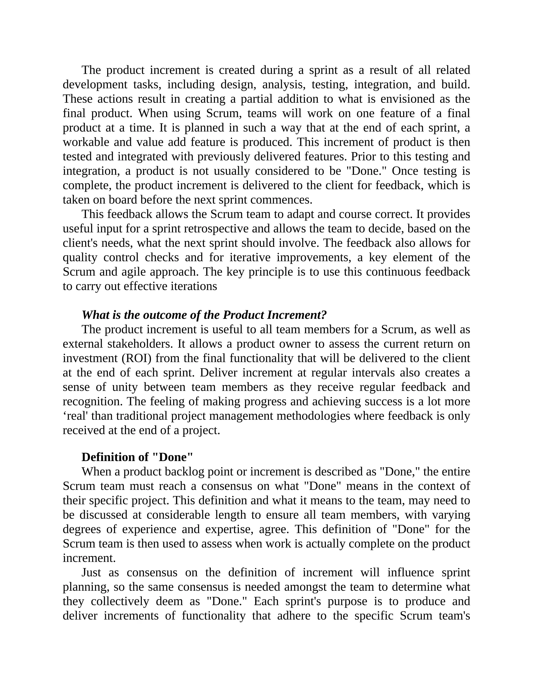 The product increment is created during a sprint as a result of all related
development tasks, including design, analysis, testing, integration, and build.
These actions result in creating a partial addition to what is envisioned as the
final product. When using Scrum, teams will work on one feature of a final
product at a time. It is planned in such a way that at the end of each sprint, a
workable and value add feature is produced. This increment of product is then
tested and integrated with previously delivered features. Prior to this testing and
integration, a product is not usually considered to be "Done." Once testing is
complete, the product increment is delivered to the client for feedback, which is
taken on board before the next sprint commences.
This feedback allows the Scrum team to adapt and course correct. It provides
useful input for a sprint retrospective and allows the team to decide, based on the
client's needs, what the next sprint should involve. The feedback also allows for
quality control checks and for iterative improvements, a key element of the
Scrum and agile approach. The key principle is to use this continuous feedback
to carry out effective iterations
What is the outcome of the Product Increment?
The product increment is useful to all team members for a Scrum, as well as
external stakeholders. It allows a product owner to assess the current return on
investment (ROI) from the final functionality that will be delivered to the client
at the end of each sprint. Deliver increment at regular intervals also creates a
sense of unity between team members as they receive regular feedback and
recognition. The feeling of making progress and achieving success is a lot more
‘real' than traditional project management methodologies where feedback is only
received at the end of a project.
Definition of "Done"
When a product backlog point or increment is described as "Done," the entire
Scrum team must reach a consensus on what "Done" means in the context of
their specific project. This definition and what it means to the team, may need to
be discussed at considerable length to ensure all team members, with varying
degrees of experience and expertise, agree. This definition of "Done" for the
Scrum team is then used to assess when work is actually complete on the product
increment.
Just as consensus on the definition of increment will influence sprint
planning, so the same consensus is needed amongst the team to determine what
they collectively deem as "Done." Each sprint's purpose is to produce and
deliver increments of functionality that adhere to the specific Scrum team's
 