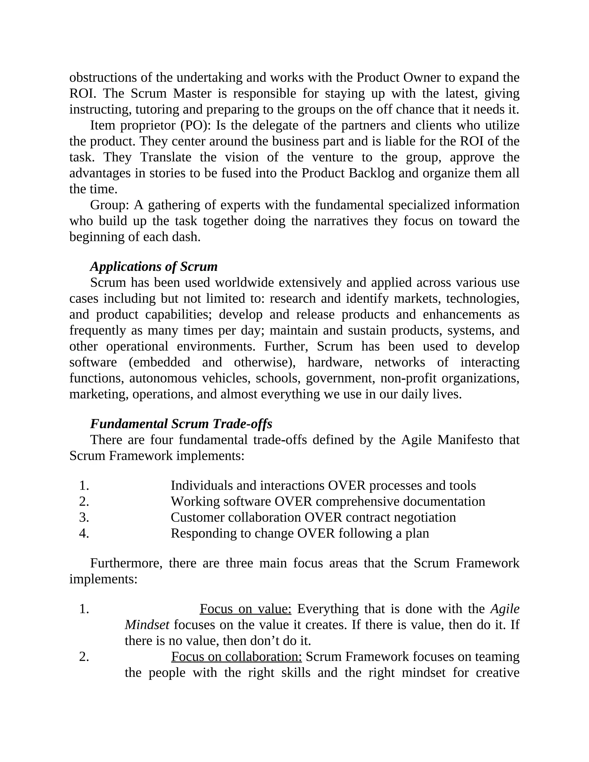 obstructions of the undertaking and works with the Product Owner to expand the
ROI. The Scrum Master is responsible for staying up with the latest, giving
instructing, tutoring and preparing to the groups on the off chance that it needs it.
Item proprietor (PO): Is the delegate of the partners and clients who utilize
the product. They center around the business part and is liable for the ROI of the
task. They Translate the vision of the venture to the group, approve the
advantages in stories to be fused into the Product Backlog and organize them all
the time.
Group: A gathering of experts with the fundamental specialized information
who build up the task together doing the narratives they focus on toward the
beginning of each dash.
Applications of Scrum
Scrum has been used worldwide extensively and applied across various use
cases including but not limited to: research and identify markets, technologies,
and product capabilities; develop and release products and enhancements as
frequently as many times per day; maintain and sustain products, systems, and
other operational environments. Further, Scrum has been used to develop
software (embedded and otherwise), hardware, networks of interacting
functions, autonomous vehicles, schools, government, non-profit organizations,
marketing, operations, and almost everything we use in our daily lives.
Fundamental Scrum Trade-offs
There are four fundamental trade-offs defined by the Agile Manifesto that
Scrum Framework implements:
1. Individuals and interactions OVER processes and tools
2. Working software OVER comprehensive documentation
3. Customer collaboration OVER contract negotiation
4. Responding to change OVER following a plan
Furthermore, there are three main focus areas that the Scrum Framework
implements:
1. Focus on value: Everything that is done with the Agile
Mindset focuses on the value it creates. If there is value, then do it. If
there is no value, then don’t do it.
2. Focus on collaboration: Scrum Framework focuses on teaming
the people with the right skills and the right mindset for creative
 